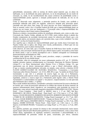 aplicabilidade, unicamente, sobre as normas de direito penal material, que, no plano da
tipificação, ou no da definição das penas aplicáveis, ou no da disciplinação do seu modo de
execução, ou, ainda, no do reconhecimento das causas extintivas da punibilidade (como a
imprescritibilidade penal), agravem a situação jurídico-penal do indiciado, do réu ou do
condenado.
Como já observado neste julgamento, a pretensão punitiva do Estado, caso acolhida a
postulação deduzida pela parte ora argüente, achar-se-ia atingida pela prescrição penal,
calculada esta pelo prazo mais longo (20 anos) previsto em nosso ordenamento positivo.
Nem se sustente, como o faz o Conselho Federal da OAB, que a imprescritibilidade penal, na
espécie ora em exame, teria por fundamento a “Convenção sobre a Imprescritibilidade dos
Crimes de Guerra e dos Crimes contra a Humanidade”.
Mostra-se evidente a inconsistência jurídica de semelhante afirmação, pois, como se sabe, essa
Convenção das Nações Unidas, adotada em 26/11/1968, muito embora aberta à adesão dos
Estados componentes da sociedade internacional, jamais foi subscrita pelo Brasil, que a ela
também não aderiu, em momento algum, até a presente data, o que a torna verdadeira “res inter
alios acta” em face do Estado brasileiro.
Isso significa que a cláusula de imprescritibilidade penal que resulta dessa Convenção das
Nações Unidas não se aplica, não obriga nem vincula, juridicamente, o Brasil quer em sua
esfera doméstica, quer no plano internacional.
Cabe observar, de outro lado, que o Conselho Federal da OAB busca fazer incidir, no plano
doméstico, uma convenção internacional de que o Brasil sequer é parte, invocando-a como fonte
de direito penal, o que se mostra incompatível com o modelo consagrado na Constituição
democraticamente promulgada em 1988.
Ninguém pode ignorar que, em matéria penal, prevalece, sempre, o postulado da reserva
constitucional de lei em sentido formal.
Esse princípio, além de consagrado em nosso ordenamento positivo (CF, art. 5º, XXXIX),
também encontra expresso reconhecimento na Convenção Americana de Direitos Humanos
(Artigo 9º) e no Pacto Internacional sobre Direitos Civis e Políticos (Artigo 15), que
representam atos de direito internacional público a que o Brasil efetivamente aderiu.
O que se mostra constitucionalmente relevante, no entanto, como adverte a doutrina (LUIZ
FLÁVIO GOMES/VALERIO DE OLIVEIRA MAZZUOLI, “Comentários à Convenção
Americana sobre Direitos Humanos”, vol. 4/122, 2008, RT), é que, “no âmbito do Direito Penal
incriminador, o que vale é o princípio da reserva legal, ou seja, só o Parlamento,
exclusivamente, pode aprovar crimes e penas. Dentre as garantias que emanam do princípio da
legalidade, acham-se a reserva legal (só o Parlamento pode legislar sobre o Direito Penal
incriminador) e a anterioridade (‘lex populi’ e ‘lex praevia’, respectivamente). Lei não aprovada
pelo Parlamento não é válida (...)” (grifei).
Não se pode também desconhecer, considerado o princípio constitucional da reserva absoluta de
lei formal, que o tema da prescrição subsume-se ao âmbito das normas de direito material, de
natureza eminentemente penal, regendo-se, em conseqüência, pelo postulado da reserva de
Parlamento, como adverte autorizado magistério doutrinário (FERNANDO GALVÃO, “Direito
Penal – Curso Completo – Parte Geral”, p. 880/881, item n. 1, 2ª ed., 2007, Del Rey;
DAMÁSIO E. DE JESUS, “Direito Penal – Parte Geral”, vol. 1/718, item n. 1, 27ª ed., 2003,
Saraiva; CELSO DELMANTO, ROBERTO DELMANTO, ROBERTO DELMANTO JÚNIOR
e FÁBIO M. DE ALMEIDA DELMANTO, “Código Penal Comentado”, p. 315, 7ª ed., 2007,
Renovar; CEZAR ROBERTO BITENCOURT, “Tratado de Direito Penal”, vol. 1/772, item n.
1, 14ª ed., 2009, Saraiva; ROGÉRIO GRECO, “Código Penal Comentado”, p. 205, 2ª ed., 2009,
Impetus; ANDRÉ ESTEFAM, “Direito Penal – Parte Geral”, vol. 1/461, item n. 1.3, 2010,
Saraiva; LUIZ REGIS PRADO, “Comentário ao Código Penal”, p. 375, item n. 2, 4ª ed., 2007,
RT, v.g.).
Isso significa, portanto, que somente lei interna (e não convenção internacional, muito menos
aquela sequer subscrita pelo Brasil) pode qualificar-se, constitucionalmente, como a única fonte
formal direta, legitimadora da regulação normativa concernente à prescritibilidade ou à
imprescritibilidade da pretensão estatal de punir, ressalvadas, por óbvio, cláusulas
 