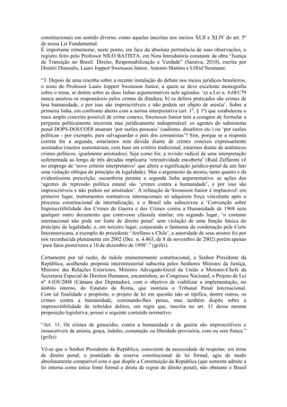 constitucionais em sentido diverso, como aquelas inscritas nos incisos XLII e XLIV do art. 5º
de nossa Lei Fundamental.
É importante rememorar, neste ponto, em face da absoluta pertinência de suas observações, o
registro feito pelo Professor NILO BATISTA, em Nota Introdutória constante da obra “Justiça
de Transição no Brasil: Direito, Responsabilização e Verdade” (Saraiva, 2010), escrita por
Dimitri Dimoulis, Lauro Joppert Swensson Júnior, Antonio Martins e Ulfrid Neumann:

“3. Depois de uma resenha sobre a recente instalação do debate nos meios jurídicos brasileiros,
o texto do Professor Lauro Joppert Swensson Junior, a quem se deve excelente monografia
sobre o tema, se detém sobre as duas linhas argumentativas nele agitadas: ‘a) a Lei n. 6.683/79
nunca anistiou os responsáveis pelos crimes da ditadura; b) os delitos praticados são crimes de
lesa humanidade, e por isso são imprescritíveis e não podem ser objeto de anistia’. Sobre a
primeira linha, em confronto aberto com a norma interpretativa (art. 1º, § 1º) que estabeleceu o
mais amplo conceito possível de crime conexo, Swensson Junior tem a coragem de formular a
pergunta politicamente incorreta mas juridicamente indispensável: os agentes do subsistema
penal DOPS-DOI/CODI atuaram ‘por razões pessoais’ (sadismo, desafetos etc.) ou ‘por razões
políticas - por exemplo, para salvaguardar o país dos comunistas’? Sim, porque se a resposta
correta for a segunda, estaríamos sem dúvida diante de crimes conexos expressamente
anistiados (muitos sustentariam, com base em critério tradicional, estarmos diante de autênticos
crimes políticos, igualmente anistiados). Seja como for, a revisão radical de uma interpretação
sedimentada ao longo de três décadas implicaria ‘retroatividade encoberta’ (Raúl Zaffaroni vê
no emprego de ‘novo critério interpretativo’ que altere a significação jurídico-penal de um fato
uma violação oblíqua do princípio da legalidade). Mas o argumento da anistia, tanto quanto o da
evidentíssima prescrição, sucumbiria perante a segunda linha argumentativa: as ações dos
‘agentes da repressão política estatal são ‘crimes contra a humanidade’, e por isso são
imprescritíveis e não podem ser anistiados’. A refutação de Swensson Junior é implacável: em
primeiro lugar, instrumentos normativos internacionais só adquirem força vinculante após o
processo constitucional de internalização, e o Brasil não subscreveu a ‘Convenção sobre
Imprescritibilidade dos Crimes de Guerra e dos Crimes contra a Humanidade de 1968 nem
qualquer outro documento que contivesse cláusula similar; em segundo lugar, ‘o costume
internacional não pode ser fonte de direito penal’ sem violação de uma função básica do
princípio da legalidade; e, em terceiro lugar, conjurando o fantasma da condenação pela Corte
Interamericana, a exemplo do precedente ‘Arellano x Chile’, a autoridade de seus arestos foi por
nós reconhecida plenamente em 2002 (Dec. n. 4.463, de 8 de novembro de 2002) porém apenas
‘para fatos posteriores a 10 de dezembro de 1998’.” (grifei)

Certamente por tal razão, de índole eminentemente constitucional, o Senhor Presidente da
República, acolhendo proposta interministerial subscrita pelos Senhores Ministro da Justiça,
Ministro das Relações Exteriores, Ministro Advogado-Geral da União e Ministro-Chefe da
Secretaria Especial de Direitos Humanos, encaminhou, ao Congresso Nacional, o Projeto de Lei
nº 4.038/2008 (Câmara dos Deputados), com o objetivo de viabilizar a implementação, no
âmbito interno, do Estatuto de Roma, que instituiu o Tribunal Penal Internacional.
Com tal finalidade e propósito, o projeto de lei em questão não só tipifica, dentre outros, os
crimes contra a humanidade, cominando-lhes penas, mas também dispõe sobre a
imprescritibilidade de referidos delitos, em regra que, inscrita no art. 11 dessa mesma
proposição legislativa, possui o seguinte conteúdo normativo:

“Art. 11. Os crimes de genocídio, contra a humanidade e de guerra são imprescritíveis e
insuscetíveis de anistia, graça, indulto, comutação ou liberdade provisória, com ou sem fiança.”
(grifei)

Vê-se que o Senhor Presidente da República, consciente da necessidade de respeitar, em tema
de direito penal, o postulado da reserva constitucional de lei formal, agiu de modo
absolutamente compatível com o que dispõe a Constituição da República (que somente admite a
lei interna como única fonte formal e direta de regras de direito penal), não obstante o Brasil
 