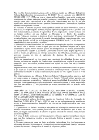 Não constitui demasia rememorar, neste ponto, na linha da decisão que o Plenário do Supremo
Tribunal Federal proferiu no julgamento do MI 284/DF, Rel. p/ o acórdão Min. CELSO DE
MELLO (RTJ 139/712-732), que o novo estatuto político brasileiro - que rejeita o poder que
oculta e que não tolera o poder que se oculta - consagrou a publicidade dos atos e das atividades
estatais como valor constitucional a ser observado, inscrevendo-a, em face de sua alta
significação, na declaração de direitos e garantias fundamentais que a Constituição da República
reconhece e assegura aos cidadãos.
Na realidade, os estatutos do poder, numa República fundada em bases democráticas, como o
Brasil, não podem privilegiar o mistério, porque a supressão do regime visível de governo - que
tem, na transparência, a condição de legitimidade de seus próprios atos - sempre coincide com
os tempos sombrios em que declinam as liberdades e os direitos dos cidadãos.
A Carta Federal, ao proclamar os direitos e deveres individuais e coletivos (art. 5º), enunciou
preceitos básicos, cuja compreensão é essencial à caracterização da ordem democrática como
um regime do poder visível, ou, na lição expressiva de BOBBIO (“op. cit.”, p. 86), como “um
modelo ideal do governo público em público”.
A Assembléia Nacional Constituinte, em momento de feliz inspiração, repudiou o compromisso
do Estado com o mistério e com o sigilo, que fora tão fortemente realçado sob a égide
autoritária do regime político anterior, quando no desempenho de sua prática governamental.
Ao dessacralizar o segredo, a Assembléia Constituinte restaurou velho dogma republicano e
expôs o Estado, em plenitude, ao princípio democrático da publicidade, convertido, em sua
expressão concreta, em fator de legitimação das decisões, das práticas e dos atos
governamentais.
Tenho por inquestionável, por isso mesmo, que a exigência de publicidade dos atos que se
formam no âmbito do aparelho de Estado traduz conseqüência que resulta de um princípio
essencial a que a nova ordem jurídico-constitucional vigente em nosso País não permaneceu
indiferente.
Impende assinalar, ainda, que o direito de acesso às informações de interesse coletivo ou geral –
a que fazem jus os cidadãos e, também, os meios de comunicação social – qualifica-se como
instrumento viabilizador do exercício da fiscalização social a que estão sujeitos os atos do poder
público.
Não foi por outra razão que o Plenário do Supremo Tribunal Federal, ao analisar recurso no qual
se buscava acesso a processos criminais junto ao Superior Tribunal Militar, garantiu, aos
recorrentes, que eram pesquisadores, “o direito de acesso (possibilidade de consulta) e de cópia
dos autos e das respectivas gravações requisitadas à autoridade coatora, e, ainda, a devolução
das fitas apreendidas (...)”, em julgamento que restou consubstanciado em acórdão assim
ementado:

“RECURSO EM MANDADO DE SEGURANÇA. SUPERIOR TRIBUNAL MILITAR.
CÓPIA DE PROCESSOS E DOS ÁUDIOS DE SESSÕES. FONTE HISTÓRICA PARA
OBRA LITERÁRIA. ÂMBITO DE PROTEÇÃO DO DIREITO À INFORMAÇÃO (ART. 5º,
XIV DA CONSTITUIÇÃO FEDERAL).
1. Não se cogita da violação de direitos previstos no Estatuto da Ordem dos Advogados do
Brasil (art. 7º, XIII, XIV e XV da L. 8.906/96), uma vez que os impetrantes não requisitaram
acesso às fontes documentais e fonográficas no exercício da função advocatícia, mas como
pesquisadores.
2. A publicidade e o direito à informação não podem ser restringidos com base em atos de
natureza discricionária, salvo quando justificados, em casos excepcionais, para a defesa da
honra, da imagem e da intimidade de terceiros ou quando a medida for essencial para a proteção
do interesse público.
3. A coleta de dados históricos a partir de documentos públicos e registros fonográficos, mesmo
que para fins particulares, constitui-se em motivação legítima a garantir o acesso a tais
informações.
4. No caso, tratava-se da busca por fontes a subsidiar elaboração de livro (em homenagem a
advogados defensores de acusados de crimes políticos durante determinada época) a partir dos
registros documentais e fonográficos de sessões de julgamento público.
 