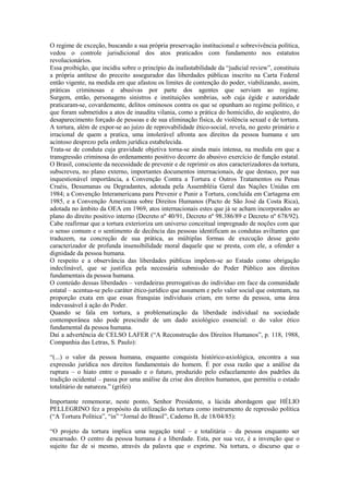O regime de exceção, buscando a sua própria preservação institucional e sobrevivência política,
vedou o controle jurisdicional dos atos praticados com fundamento nos estatutos
revolucionários.
Essa proibição, que incidiu sobre o princípio da inafastabilidade da “judicial review”, constituiu
a própria antítese do preceito assegurador das liberdades públicas inscrito na Carta Federal
então vigente, na medida em que afastou os limites de contenção do poder, viabilizando, assim,
práticas criminosas e abusivas por parte dos agentes que serviam ao regime.
Surgem, então, personagens sinistros e instituições sombrias, sob cuja égide e autoridade
praticaram-se, covardemente, delitos ominosos contra os que se opunham ao regime político, e
que foram submetidos a atos de inaudita vilania, como a prática do homicídio, do seqüestro, do
desaparecimento forçado de pessoas e de sua eliminação física, de violência sexual e de tortura.
A tortura, além de expor-se ao juízo de reprovabilidade ético-social, revela, no gesto primário e
irracional de quem a pratica, uma intolerável afronta aos direitos da pessoa humana e um
acintoso desprezo pela ordem jurídica estabelecida.
Trata-se de conduta cuja gravidade objetiva torna-se ainda mais intensa, na medida em que a
transgressão criminosa do ordenamento positivo decorre do abusivo exercício de função estatal.
O Brasil, consciente da necessidade de prevenir e de reprimir os atos caracterizadores da tortura,
subscreveu, no plano externo, importantes documentos internacionais, de que destaco, por sua
inquestionável importância, a Convenção Contra a Tortura e Outros Tratamentos ou Penas
Cruéis, Desumanas ou Degradantes, adotada pela Assembléia Geral das Nações Unidas em
1984; a Convenção Interamericana para Prevenir e Punir a Tortura, concluída em Cartagena em
1985, e a Convenção Americana sobre Direitos Humanos (Pacto de São José da Costa Rica),
adotada no âmbito da OEA em 1969, atos internacionais estes que já se acham incorporados ao
plano do direito positivo interno (Decreto nº 40/91, Decreto nº 98.386/89 e Decreto nº 678/92).
Cabe reafirmar que a tortura exterioriza um universo conceitual impregnado de noções com que
o senso comum e o sentimento de decência das pessoas identificam as condutas aviltantes que
traduzem, na concreção de sua prática, as múltiplas formas de execução desse gesto
caracterizador de profunda insensibilidade moral daquele que se presta, com ele, a ofender a
dignidade da pessoa humana.
O respeito e a observância das liberdades públicas impõem-se ao Estado como obrigação
indeclinável, que se justifica pela necessária submissão do Poder Público aos direitos
fundamentais da pessoa humana.
O conteúdo dessas liberdades – verdadeiras prerrogativas do indivíduo em face da comunidade
estatal – acentua-se pelo caráter ético-jurídico que assumem e pelo valor social que ostentam, na
proporção exata em que essas franquias individuais criam, em torno da pessoa, uma área
indevassável à ação do Poder.
Quando se fala em tortura, a problematização da liberdade individual na sociedade
contemporânea não pode prescindir de um dado axiológico essencial: o do valor ético
fundamental da pessoa humana.
Daí a advertência de CELSO LAFER (“A Reconstrução dos Direitos Humanos”, p. 118, 1988,
Companhia das Letras, S. Paulo):

“(...) o valor da pessoa humana, enquanto conquista histórico-axiológica, encontra a sua
expressão jurídica nos direitos fundamentais do homem. É por essa razão que a análise da
ruptura – o hiato entre o passado e o futuro, produzido pelo esfacelamento dos padrões da
tradição ocidental – passa por uma análise da crise dos direitos humanos, que permitiu o estado
totalitário de natureza.” (grifei)

Importante rememorar, neste ponto, Senhor Presidente, a lúcida abordagem que HÉLIO
PELLEGRINO fez a propósito da utilização da tortura como instrumento de repressão política
(“A Tortura Política”, “in” “Jornal do Brasil”, Caderno B, de 18/04/85):

“O projeto da tortura implica uma negação total – e totalitária – da pessoa enquanto ser
encarnado. O centro da pessoa humana é a liberdade. Esta, por sua vez, é a invenção que o
sujeito faz de si mesmo, através da palavra que o exprime. Na tortura, o discurso que o
 