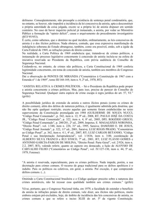 delituoso. Conseqüentemente, não pressupõe a existência de sentença penal condenatória, que,
no entanto, se houver, não impedirá a incidência da lei concessiva da anistia, apta a desconstituir
a própria autoridade da coisa julgada, exceto se a própria lei de anistia dispuser em sentido
contrário. No caso de haver inquérito policial já instaurado, a anistia, por vedar ao Ministério
Público a formação da “opinio delicti”, causa o arquivamento do procedimento investigatório
(RTJ 95/953).
É certo, como sabemos, que o domínio no qual incidem, ordinariamente, as leis concessivas de
anistia é o dos ilícitos políticos. Nada obstava, contudo, que essa expressiva manifestação da
indulgência soberana do Estado abrangesse, também, como era possível, então, sob a égide da
Carta Federal de 1969, as infrações penais de direito comum.
Na realidade, a Carta Política de 1969 estabelecia que, tratando-se de crimes políticos, a
instauração do processo legislativo concernente à concessão de anistia incluía-se na esfera de
iniciativa reservada ao Presidente da República, com prévia audiência do Conselho de
Segurança Nacional.
Cuidando-se, no entanto, de crimes não políticos, a Carta Constitucional de 1969 conferia
legitimidade concernente, em tema de concessão de anistia, também aos membros do Congresso
Nacional.
Daí a observação de PONTES DE MIRANDA (“Comentários à Constituição de 1967 com a
Emenda nº 1 de 1969”, tomo III/168-169, item n. 9, 2ª ed., 1970, RT):

“ANISTIA RELATIVA A CRIMES POLÍTICOS. – Só o Presidente da República pode propor
a anistia concernente a crimes políticos. Mas, para isso, precisa de parecer do Conselho de
Segurança Nacional. Qualquer outra espécie de crime escapa à regra jurídica do art. 57, VI.”
(grifei)

A possibilidade jurídica de extensão da anistia a outros ilícitos penais (como os crimes de
direito comum), além dos delitos de natureza política, é igualmente admitida pela doutrina, que
não lhe opõe qualquer restrição, exceto aquelas que somente foram estabelecidas no texto
superveniente da Constituição promulgada em 1988 (GUILHERME DE SOUZA NUCCI,
“Código Penal Comentado”, p. 542, item n. 12, 9ª ed., 2008, RT; PAULO JOSÉ DA COSTA
JR., “Código Penal Comentado”, p. 322, item n. 4, 8ª ed., 2005, DPJ; ROGÉRIO GRECO,
“Código Penal Comentado”, p. 200/201, 2ª ed., 2009, Impetus; E. MAGALHÃES NORONHA,
“Direito Penal”, vol. 1/340, item n. 220, 31ª ed., 1995, Saraiva; DAMÁSIO E. DE JESUS,
“Código Penal Anotado”, p. 322, 11ª ed., 2001, Saraiva; LUIZ REGIS PRADO, “Comentários
ao Código Penal”, p. 362, item n. 4.1, 4ª ed., 2007, RT; LUIZ CARLOS BETANHO, “Código
Penal e sua Interpretação Jurisprudencial”, vol. 1/1836, item n. 3.00, coordenação de
ALBERTO SILVA FRANCO e RUI STOCO, 7ª ed., 2001, RT; LUIZ FLÁVIO GOMES e
ANTONIO GARCÍA-PABLOS DE MOLINA, “Direito Penal: Parte Geral”, vol. 2/924, item n.
2.2, 2007, RT), valendo referir, quanto ao aspecto ora destacado, a lição de ALOYSIO DE
CARVALHO FILHO (“Comentários ao Código Penal”, vol. IV/127-130, item n. 44, 5ª ed.,
1979, Forense):


“A anistia é reservada, especialmente, para os crimes políticos. Nada impede, porém, a sua
decretação para crimes comuns. O recurso de graça tradicional para os delitos apolíticos é o
indulto. Para os políticos ou coletivos, em geral, a anistia. Por exceção, é que compreende
delitos comuns. (...).
...................................................
Omitindo a Carta Constitucional brasileira e o Código qualquer preceito sobre a natureza dos
crimes anistiáveis, não há recusar essa qualidade também aos crimes comuns.” (grifei)

Vê-se, portanto, que o Congresso Nacional tinha, em 1979, a faculdade de estender o benefício
da anistia às infrações penais de direito comum, vale dizer, aos ilícitos não políticos, muito
embora estejam pré-excluídos, hoje, do âmbito de incidência das leis concessivas de anistia, os
crimes comuns a que se refere o inciso XLIII do art. 5º da vigente Constituição.
 