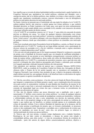 Isso significa que se revestiu de plena legitimidade jurídico-constitucional a opção legislativa do
Congresso Nacional que, apoiando-se em razões políticas, culminou por abranger, com a
outorga da anistia, não só os delitos políticos, mas, também, os crimes a estes conexos e, ainda,
aqueles que, igualmente considerados conexos, estavam relacionados a atos de delinqüência
política ou cuja prática decorreu de motivação política.
No fundo, é preciso ter presente que a Constituição sob cuja égide foi editada a Lei nº 6.683/79,
embora pudesse fazê-lo, não reservou a anistia apenas aos crimes políticos, o que conferia
liberdade decisória, ao Poder Legislativo da União, para, com apoio em juízo eminentemente
discricionário (e após amplo debate com a sociedade civil), estender o ato concessivo da anistia
a quaisquer infrações penais de direito comum.
A Lei nº 6.683/79, ao considerar conexos, no § 1º do art. 1º, para efeito de concessão da anistia
prevista no diploma em causa, “os crimes de qualquer natureza relacionados com crimes
políticos ou praticados por motivação política”, promoveu verdadeira interpretação autêntica do
termo “crime conexo”, em ordem a abranger, com essa cláusula de equiparação, todos os delitos
de qualquer natureza, desde que relacionados a crimes políticos ou cometidos com motivação
política.
Como bem ressaltado pela douta Procuradoria Geral da República, a anistia, no Brasil, tal como
concedida pela Lei nº 6.683/79, “resultou de um longo debate nacional, com a participação de
diversos setores da sociedade civil, a fim de viabilizar a transição entre o regime autoritário
militar e o regime democrático atual” (grifei).
E foi com esse elevado propósito que se fez inequivocamente bilateral (e recíproca) a concessão
da anistia, com a finalidade de favorecer aqueles que, em situação de conflitante polaridade e
independentemente de sua posição no arco ideológico, protagonizaram o processo político ao
longo do regime militar, viabilizando-se, desse modo, por efeito da bilateralidade do benefício
concedido pela Lei nº 6.683/79, a construção do necessário consenso, sem o qual não teria sido
possível a colimação dos altos objetivos perseguidos pelo Estado e, sobretudo, pela sociedade
civil naquele particular e delicado momento histórico da vida nacional.
Vale reproduzir, por oportuno, trecho do parecer que o eminente Ministro SEPÚLVEDA
PERTENCE, então na condição de Conselheiro Federal da Ordem dos Advogados do Brasil,
ofereceu sobre o Projeto da lei de anistia (quando este se encontrava em tramitação no
Congresso Nacional) e que constitui clara atestação de que o objetivo da proposta submetida a
amplo debate nacional era, sem qualquer dúvida, o de beneficiar tanto os adversários do regime
castrense quanto os agentes incumbidos da repressão:

“13. Não há, com efeito, como aceitarmos - à luz dos valores do Estado de Direito Democrático,
que integram o compromisso da Ordem perante a nação - que a condenação ética do terrorismo
sirva para excluir os contestatários violentos de uma ditadura dos benefícios da mesma lei de
anistia, na qual a mais forte e universal condenação ética da ‘tortura policial’ não foi óbice à
extensão da impunidade legal aos crimes dos que a tornaram rotina, no procedimento da
repressão aos adversários do regime.
14. Ora, não há objeção retórica que possa obscurecer que a amplitude, com a qual o
mencionado § 1º definiu, como conexos nos crimes políticos, ‘os crimes de qualquer natureza
com eles relacionados’, tem o único sentido de prodigalizar a anistia aos homicídios, violências
e arbitrariedades policiais de toda a sorte, perpetrados nos desvãos da repressão política.
15. Aliás, não é sem propósito indagar se não será a preocupação de anistiar as violências do
regime o que explica que, do benefício, se tenham excluído apenas os já condenados pelos
crimes de oposição violenta. Com a relativa liberdade de imprensa que já se alcançou, não há
dúvida, como acentua a justificação do projeto, que, se tivessem continuidade, os processos
contra os não condenados iriam ‘traumatizar a sociedade com o conhecimento de eventos que
devem ser sepultados em nome da paz’: entre eles, em primeiro lugar, os relativos à
institucionalização da tortura aos presos políticos.
16. Note-se que, sob esse prisma, o projeto rompe duplamente com a tradição brasileira.
Restringe-se, de um lado, contra os precedentes, o alcance da anistia com relação à
criminalidade política, para dela excluir - à vista da circunstância fortuita da existência de
condenação - parte dos autores de alguns delitos caracterizadamente políticos, objetiva e
 