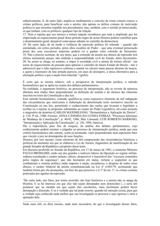 subjetivamente. E, de outro lado, amplia-se ineditamente o conceito de crime comum conexo a
crimes políticos, para beneficiar com a anistia, não apenas os delitos comuns de motivação
política (o que encontra respaldo nos precedentes), mas, também, com o sentido já mencionado,
os que tenham, com os políticos, qualquer tipo de relação.
17. Nem a repulsa que nos merece a tortura impede reconhecer que toda a amplitude que for
emprestada ao esquecimento penal desse período negro de nossa História poderá contribuir para
o desarmamento geral, desejável como passo adiante no caminho da democracia.
18. De outro lado, de tal modo a violência da repressão política foi tolerada – quando não
estimulada, em certos períodos, pelos altos escalões do Poder – que uma eventual persecução
penal dos seus executores materiais poderá vir a ganhar certo colorido de farisaísmo.
19. Não é preciso acentuar, de seu turno, que a extensão da anistia aos abusos da repressão terá
efeitos meramente penais, não elidindo a responsabilidade civil do Estado, deles decorrentes.
20. Se assim se chega, no entanto, a impor à sociedade civil a anistia da tortura oficial - em
nome do esquecimento do passado para aplainar o caminho do futuro Estado de Direito - não é
admissível que o ódio repressivo continue a manter no cárcere umas poucas dezenas de moços,
a quem a insensatez da luta armada pareceu, em anos de desespero, a única alternativa para a
alienação política a que a nação fora reduzida.” (grifei)

É certo que se mostra relativo, sob a perspectiva da interpretação jurídica, o método
hermenêutico que se apóia no exame dos debates parlamentares.
Na realidade, o argumento histórico, no processo de interpretação, não se reveste de natureza
absoluta nem traduz fator preponderante na definição do sentido e do alcance das cláusulas
inscritas no texto da Constituição e das leis.
Esse método hermenêutico, contudo, qualifica-se como expressivo elemento de útil indagação
das circunstâncias que motivaram a elaboração de determinado texto normativo inscrito na
Constituição ou nas leis, permitindo o conhecimento das razões que levaram o legislador a
acolher ou a rejeitar as propostas submetidas ao exame do Poder Legislativo, tal como assinala
o magistério da doutrina (CARLOS MAXIMILIANO, “Hermenêutica e Aplicação do Direito”,
p. 310, 9ª ed., 1980, Forense; ANNA CÂNDIDA DA CUNHA FERRAZ, “Processos Informais
de Mudança da Constituição”, p. 40/42, 1986, Max Limonad; LUÍS ROBERTO BARROSO,
“Interpretação e Aplicação da Constituição”, p. 126, 1996, Saraiva).
Daí a importância, para fins de exegese, da análise dos debates parlamentares, cujo
conhecimento poderá orientar o julgador no processo de interpretação jurídica, ainda que esse
critério hermenêutico não ostente, como já acentuado, valor preponderante nem represente fator
que vincule o juiz no desempenho de suas funções.
Destaco, por isso mesmo, como elemento de útil compreensão das circunstâncias históricas e
políticas do momento em que se elaborou a Lei de Anistia, fragmentos de manifestação de um
grande Senador da República a propósito desse tema.
Em discurso proferido no Senado da República, em 17 de março de 1981, o eminente Ministro
PAULO BROSSARD, então um dos grandes e notáveis líderes da Oposição ao regime militar,
embora ressaltando o caráter nefasto, odioso, desprezível e inaceitável dos “excessos cometidos
pelos órgãos de segurança”, que não hesitaram em matar, torturar e seqüestrar os que
combateram o sistema político então imposto à nação, reconheceu, a despeito de todos esses
abusos, o caráter bilateral da anistia consubstanciada na Lei nº 6.683/79, acentuando que
também foram por ela alcançados, em face do que prescreve o § 1º do art. 1º, os crimes comuns
praticados por agentes da repressão:

“De outro lado, tais fatos, por terem ocorrido, são hoje históricos e a anistia não os apaga da
História. E se há interesse em que eles não sejam deturpados nem distorcidos (...) seria útil
ponderar que na medida em que sejam eles encobertos, mais facilmente poderá haver
deturpação e distorção. E se é verdade que tal pode ocorrer, quando tal intenção exista, para que
a verdade seja conhecida nada melhor que sua investigação se processe e seja rigorosa e séria a
apuração dela.
...................................................
Nada mais útil, eu diria mesmo, nada mais necessário, do que a investigação desses fatos,
 