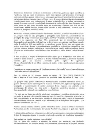 honrosos ou horrorosos, louváveis ou repulsivos; se louváveis, para que sejam louvados; se
repulsivos, para que sejam abominados e nunca mais venham a ser praticados; Investigação
tanto mais oportuna quando estão vivos os personagens que neles tiveram interferência ou deles
participaram, de uma ou outra maneira. Com o correr do tempo, desaparecidas as pessoas que a
respeito podem depor com conhecimento de causa e depondo dizer a verdade ou restaurá-la
quando deturpada, crescerá a possibilidade de deturpação e distorção dos fatos, fatos que, para
honra nossa, ou para nossa vergonha, entre nós aconteceram. Qualquer um, bem ou mal-
intencionado, poderá divulgar versão menos verídica e mais deformada, inclusive com a
intenção de denegrir a instituição militar.
...................................................
Se mazelas existiram, eufemisticamente denominadas ‘excessos’, o remédio não está em ocultá-
las, porque ocultá-las seria protegê-las e protegê-las seria mantê-las, conservando-as em
condições de, quiçá, virem um dia a ressurgir e proliferar. O remédio estaria em extirpá-las de
modo a no organismo não ficar fibra contaminada que se reproduzisse amanhã.
Desgraçado o país que tenha medo de livrar-se dos próprios erros, porque para libertar-se deles
tenha de exibi-los. Mil vezes exibi-los, e expondo-os inspirar horror, para que nunca mais
voltem a repetir-se, do que envergonhadamente ocultá-los e ocultando-os, protegê-los, com
risco de voltarem amanhã, confiados na complacência que enseja, senão estimula os abusos.
Alega-se ter havido anistia e um Ministro, o da Aeronáutica, aludiu ao seu ‘caráter bilateral’
(...).
...................................................
A toda evidência, o projeto do Governo era mais amplo que o da Oposição num ponto: no
incluir os crimes conexos (...), valendo-se de uma fórmula ilimitada (...), ao insistir na anistia
também              para          ‘os          excessos cometidos pelos órgãos de     segurança’.
Só que a fórmula tinha de ser difusa e elástica, de modo a evitar o questionamento da original
‘conexão’...

‘consideram-se conexos os crimes de ‘qualquer natureza relacionados’ com crimes políticos ou
‘praticados por motivação política’.

Para os efeitos da lei, conexos seriam os crimes DE QUALQUER NATUREZA
RELACIONADOS com crimes políticos ou praticados POR MOTIVAÇÃO POLÍTICA.
...................................................
De qualquer sorte, quando o Ministro da Aeronáutica fala o ‘caráter bilateral da anistia’, ou
quando o General invoca a anistia para ‘os excessos cometidos pelos órgãos de segurança’, está
estampado o reconhecimento do caráter criminoso desses excessos, está explícita a sua
configuração de crimes; não fora assim e descaberia anistiá-los; anistiam-se crimes.
Com a sua lucidez habitual, escreveu Barbosa Lima Sobrinho:

‘Por mais que me digam que não há anistia para torturadores, e considere até simpática a tese
que assim se apresente, não tenho dúvida de que, para eles, também existe anistia, nem sei se ela
teria sido decretada, se não houvesse a intenção de protegê-los com a certeza da impunidade.
Nunca teria sido decretada a anistia, se ela não viesse com a intenção de ser recíproca.’ (Em
torno do revanchismo, JB, 8-3-81).

Aceito a tese da conexão, admito o ‘caráter bilateral da anistia’, a que se referiu o Ministro da
Aeronáutica, acolho o entendimento do General Newton Cruz, segundo o qual, vale repetir,

‘a lei da anistia, ao falar em crimes conexos, deixou bem claro que os excessos cometidos pelos
órgãos de segurança durante o combate à subversão deveriam ser igualmente esquecidos.’

Está aceita a tese. Aceita, quais suas conseqüências?
Não há quem não conheça a natureza da anistia, sua motivação, sua finalidade.
Em dado momento um interesse político predomina sobre o interesse social de punir, fazendo
 