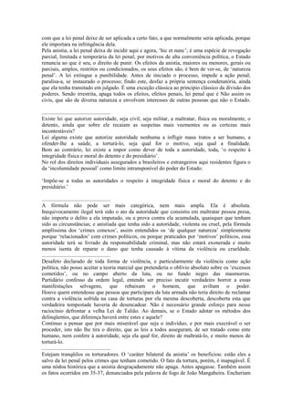 com que a lei penal deixe de ser aplicada a certo fato, a que normalmente seria aplicada, porque
ele importara na infringência dela.
Pela anistia, a lei penal deixa de incidir aqui e agora, ‘hic et nunc’; é uma espécie de revogação
parcial, limitada e temporária da lei penal; por motivos de alta conveniência política, o Estado
renuncia ao que é seu, o direito de punir. Os efeitos da anistia, maiores ou menores, gerais ou
parciais, amplos, restritos ou condicionados, os seus efeitos são, é bem de ver-se, de ‘natureza
penal’. A lei extingue a punibilidade. Antes de iniciado o processo, impede a ação penal;
paralisa-a, se instaurado o processo; findo este, desfaz a própria sentença condenatória, ainda
que ela tenha transitado em julgado. É uma exceção clássica ao principio clássico da divisão dos
poderes. Sendo irrestrita, apaga todos os efeitos, efeitos penais, lei penal que é Não assim os
civis, que são de diversa natureza e envolvem interesses de outras pessoas que não o Estado.

...................................................
Existe lei que autorize autoridade, seja civil, seja militar, a maltratar, física ou moralmente, o
detento, ainda que sobre ele recaiam as suspeitas mais veementes ou as certezas mais
incontestáveis?
Lei alguma existe que autorize autoridade nenhuma a infligir maus tratos a ser humano, a
ofender-lhe a saúde, a torturá-lo, seja qual for o motivo, seja qual a finalidade.
Bem ao contrário, lei existe a impor como dever de toda a autoridade, toda, ‘o respeito à
integridade física e moral do detento e do presidiário’.
No rol dos direitos individuais assegurados a brasileiros e estrangeiros aqui residentes figura o
da ‘incolumidade pessoal’ como limite intransponível do poder do Estado:

‘Impõe-se a todas as autoridades o respeito à integridade física e moral do detento e do
presidiário.’

...................................................
A fórmula não pode ser mais categórica, nem mais ampla. Ela é absoluta.
Inequivocamente ilegal terá sido o ato da autoridade que consistiu em maltratar pessoa presa,
não importa o delito a ela imputado, ou a prova contra ela acumulada, quaisquer que tenham
sido as circunstâncias; e anistiada que tenha sido a autoridade, violenta ou cruel, pela fórmula
amplíssima dos ‘crimes conexos’, assim entendidos os ‘de qualquer natureza’ simplesmente
porque ‘relacionados’ com crimes políticos, ou porque praticados por ‘motivos’ políticos, essa
autoridade terá se livrado da responsabilidade criminal, mas não estará exonerada e muito
menos isenta de reparar o dano que tenha causado à vítima da violência ou crueldade.
...................................................
Desafeto declarado de toda forma de violência, e particularmente da violência como ação
política, não posso aceitar a teoria marcial que pretenderia o oblívio absoluto sobre os ‘excessos
cometidos’, ou no campo aberto da luta, ou no fundo negro das masmorras.
Partidário confesso da ordem legal, entendo ser preciso incutir verdadeiro horror a essas
manifestações selvagens, que rebaixam o homem, que aviltam o poder.
Houve quem entendesse que pessoa que participara da luta armada não teria direito de reclamar
contra a violência sofrida na casa de torturas por ela mesma descoberta, descoberta esta que
verdadeira tempestade haveria de desencadear. Não é necessário grande esforço para nesse
raciocínio defrontar a velha Lei de Talião. Ao demais, se o Estado adotar os métodos dos
delinqüentes, que diferença haverá entre estes e aquele?
Continuo a pensar que por mais miserável que seja o indivíduo, e por mais execrável o ser
proceder, isto não lhe tira o direito, que as leis a todos asseguram, de ser tratado como ente
humano, nem confere à autoridade, seja ela qual for, direito de maltratá-lo, e muito menos de
torturá-lo.
...................................................
Estejam tranqüilos os torturadores. O ‘caráter bilateral da anistia’ os beneficiou: estão eles a
salvo da lei penal pelos crimes que tenham cometido. O fato da tortura, porém, é inapagável. É
uma nódoa histórica que a anistia desgraçadamente não apaga. Antes apagasse. Também assim
os fatos ocorridos em 35-37, denunciados pela palavra de fogo de João Mangabeira. Encheriam
 