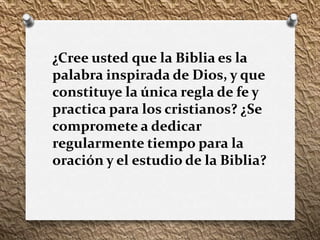¿Cree usted que la Biblia es la
palabra inspirada de Dios, y que
constituye la única regla de fe y
practica para los cristianos? ¿Se
compromete a dedicar
regularmente tiempo para la
oración y el estudio de la Biblia?
 