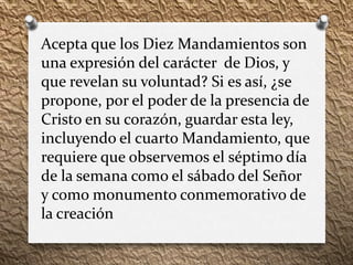 Acepta que los Diez Mandamientos son
una expresión del carácter de Dios, y
que revelan su voluntad? Si es así, ¿se
propone, por el poder de la presencia de
Cristo en su corazón, guardar esta ley,
incluyendo el cuarto Mandamiento, que
requiere que observemos el séptimo día
de la semana como el sábado del Señor
y como monumento conmemorativo de
la creación
 