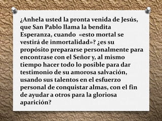 ¿Anhela usted la pronta venida de Jesús,
que San Pablo llama la bendita
Esperanza, cuando «esto mortal se
vestirá de inmortalidad»? ¿es su
propósito prepararse personalmente para
encontrase con el Señor y, al mismo
tiempo hacer todo lo posible para dar
testimonio de su amorosa salvación,
usando sus talentos en el esfuerzo
personal de conquistar almas, con el fin
de ayudar a otros para la gloriosa
aparición?
 