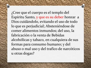 ¿Cree que el cuerpo es el templo del
Espíritu Santo, y que es su deber honrar a
Dios cuidándolo, evitando el uso de todo
lo que es perjudicial; Absteniéndose de
comer alimentos inmundos; del uso, la
fabricación o la venta de Bebidas
alcohólicas y tabaco, en cualquiera de sus
formas para consumo humano; y del
abuso o mal uso y del trafico de narcóticos
u otras dogas?
 