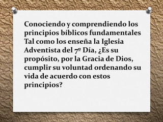 Conociendo y comprendiendo los
principios bíblicos fundamentales
Tal como los enseña la Iglesia
Adventista del 7º Día, ¿Es su
propósito, por la Gracia de Dios,
cumplir su voluntad ordenando su
vida de acuerdo con estos
principios?
 