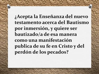 ¿Acepta la Enseñanza del nuevo
testamento acerca del Bautismo
por inmersión, y quiere ser
bautizado/a de esa manera
como una manifestación
publica de su fe en Cristo y del
perdón de los pecados?
 