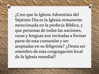 ¿Cree que la Iglesia Adventista del
Séptimo Día es la Iglesia remanente
mencionada en la profecía Bíblica, y
que personas de todas las naciones,
razas y lenguas son invitadas a formar
parte de esta comunión y ser
aceptadas en su feligresía? ¿Desea ser
miembro de esta congregación local
de la Iglesia mundial?
 