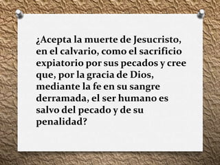 ¿Acepta la muerte de Jesucristo,
en el calvario, como el sacrificio
expiatorio por sus pecados y cree
que, por la gracia de Dios,
mediante la fe en su sangre
derramada, el ser humano es
salvo del pecado y de su
penalidad?
 