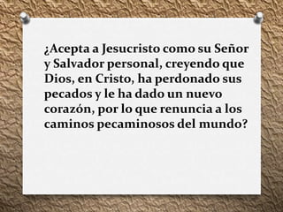 ¿Acepta a Jesucristo como su Señor
y Salvador personal, creyendo que
Dios, en Cristo, ha perdonado sus
pecados y le ha dado un nuevo
corazón, por lo que renuncia a los
caminos pecaminosos del mundo?
 