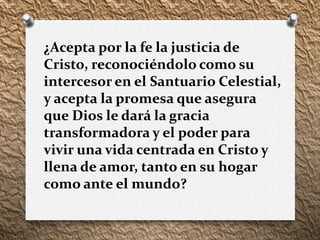¿Acepta por la fe la justicia de
Cristo, reconociéndolo como su
intercesor en el Santuario Celestial,
y acepta la promesa que asegura
que Dios le dará la gracia
transformadora y el poder para
vivir una vida centrada en Cristo y
llena de amor, tanto en su hogar
como ante el mundo?
 