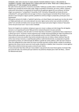 entretanto, cabe como uma luva no nosso presente momento eleitoral. O povo, e não somente os
candidatos a vereador, estão jogando fora a cabeça podre para se salvar. Nesse caso o cabeça podre é o
prefeito que o PT não conseguiu tornar palatável.
Na razão inversa do presente, encaramos assustados: Valdé que sucedeu Jabes e ainda trouxe seu afilhado
Newton que, tomado de amores pelo cargo, elegeu-se prefeito! Entretanto, por amor a Ilhéus, supomos,
ainda assim tenta deixar no resguardo da sua poltrona de gabinete alguém de sua confiança, ao tentar
eleger sua sucessora e “cumpanheira” de partido, Profª. Carmelita, fiel guardiã nas hostes do social
sindicalista PT, como garantidora do seu lugar no futuro, enquanto goza merecidas férias! Dizem que o
decolar é mais tranquilo e seguro quando a plataforma continua integra e preparada; pronta para novo
lançamento!
Olha gente; primeiro foi Valdé, o “pedinha” gente boa, um show! Depois veio aquele que nos deu de comer
um feijão queimado com arroz esturrado por seis anos. Agora vamos comer esse camarão vermelho e
podre? Um camarão vermelho como isca que não serve sequer para pecar bagres e baiacus? Que peixe
somos nós para essas iscas? Essa é a dura realidade.

Nunca me imaginei um crustáceo; tampouco supus ver crescer a cabeça com dois longos fios de bigodes
sensores e um esporão perfurante! Não permitirei metamorfosearem-me para camarão.
Dizem que o nordestino, antes de tudo é um forte! Que Deus é brasileiro, quiçá baiano! Que a esperança é
a última que morre. Torcemos e temos esperança que o longo recesso guardado por Jabes da prefeitura de
Ilhéus tenha sido proveitoso: que ele o tenha passado como os vinhos e bebidas finas, depuradas e
maturadas em toneis de carvalho! Que tenha evoluído ainda mais em ideias e ideais coletivos! Que ele
tenha nesse tempo recessivo, se aperfeiçoado política e administrativamente; se preparado em gestão
participativa proativa; em administração de débitos e gestão de contas públicas, além de trazer sempre à
mão uma radiografia de corpo inteiro do nosso município que bem conhece desde o asfalto às escadarias
íngremes dos nossos morros; para com muita saúde, empenho e trabalho, fazer ressuscitar a nossa agônica
Ilhéus desse calvário erosivo que quase a consumiu por inteiro.
A coisa está preta! Que Deus olhe por nossa cidade e seja parceiro do nosso futuro gestor municipal. Mas
que acima de tudo, nos oriente para que votemos nas próximas eleições para o bem de Ilhéus... Amem!
Por Mohammad Jamal.
 