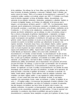 de los ciudadanos. Sin embargo fue un “texto difuso que dejó al albur de los gobiernos de
turno la decisión de ahondar, profundizar o retroceder 1 Bushnell, David. Colombia, una
nación a pesar de sí misma. 2004. p, 63 en materia de descentralización y autonomía”2 . La
constitucion politica establece en su artículo primero que: ART. 1º -Colombia es un Estado
social de derecho organizado en forma de República unitaria, descentralizada, con
autonomía de sus entidades territoriales, democrática, participativa y pluralista, fundada en
el respeto a la dignidad humana, en el trabajo y la solidaridad de las personas que la
integran y en la prevalencia del interés general (…) ART. 298. –Los departamentos tienen
autonomía para la administración de losasuntos seccionales y la planificación y promoción
del desarrollo económico y social dentro de su territorio en los términos establecidos por la
Constitución. (…)3 Con base en las estipulaciones constitucionales, el territorio nacional
presenta una división administrativa que sin embargo, no existe en la práctica, porque si
bien se observa el desempeño de gobiernos departamentales y municipales con alguna
autonomía en el ejercicio de sus funciones, la realidad es que son más las limitaciones
cuando el presupuesto está supeditado a la distribución del capital que se hace desde el
gobierno central. Aspecto paradójico en un país con un desarrollo económico dispar que ha
avanzado de acuerdo a la movilidad económica que culturalmente ha marcado a las
regiones nacionales. El presente ensayo busca, como principal objetivo, analizar a grandes
rasgos la realidad de la descentralización contemporánea en Colombia y la necesidad que
existe en el país de generar una mayor autonomía en las entidades territoriales que permita
mejorar de la administración pública. Aspecto tenido en cuenta en la iniciativa del Voto
Caribe liderada por funcionarios públicos de la costa Caribe colombiana4 . La
descentralización en Colombia: un ideal irresoluto. La descentralización ha sido un tema
prioritario para la agenda pública nacional principalmente desde la Constitución de 1991. Si
bien, es cierto que la población colombiana se ha debatido en el ámbito público entre la
autonomía y la centralización, solo hasta la última Constitución se legalizó la
administración pública descentralizada para el mejoramiento de la prestación del servicio
por parte del Estado. Sin embargo, y a pesar de existir un determinado nivel de autonomía
en diferentes ámbitos administrativos, la descentralización y autonomía parecen ser
términos sin significado en el país. La política de descentralización en Colombia ha estado
determinada por los principios más puros del centralismo: en nombre de la supremacía del
poder del Estado, e invocando la igualdad del territorio, se subordina la autonomía a la
unidad. Estado unitario significa Estado uniforme (todas las entidades territoriales están
sometidas a un mismo régimen jurídico y a una organización político-administrativa
similar); y el nivel central debe echar mano del principio de tutela, lo cual implica
suspender a los representantes locales, anular sus decisiones y verificar la legalidad de sus
actos. (…) El régimen político y la tecnocracia han perpetuado el modelo centralista y han
omitido desarrollar las posibilidades que ofrece la Constitución en materia de autonomía;
han sido incapaces de establecer una nueva forma de relación entre la nación y las
entidades territoriales, de responder a su heterogeneidad y permitir una organización propia
de acuerdo con las características particulares de cada territorio. 5 Como se mencionó con
anterioridad, la constitucion dejo abierta la posibilidad para que los terminos de
descentralizacion y autonomía fueran manejados a su gusto por el gobierno de turno, lo que
 