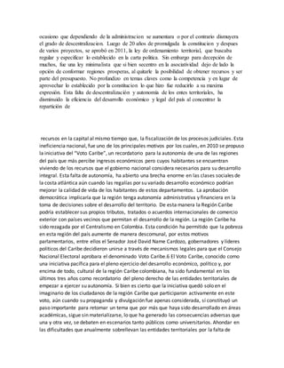 ocasiono que dependiendo de la administracion se aumentara o por el contrario dismuyera
el grado de descentralizacion. Luego de 20 años de promulgada la constitucion y despues
de varios proyectos, se aprobó en 2011, la ley de ordenamiento territorial, que buscaba
regular y especificar lo establecido en la carta politica. Sin embargo para decepción de
muchos, fue una ley minimalista que si bien secentro en la asociatividad dejo de lado la
opción de conformar regiones prosperas, al quitarle la posibilidad de obtener recursos y ser
parte del presupuesto. No profundizo en temas claves como la competencia y en lugar de
aprovechar lo establecido por la constitucion lo que hizo fue reducirlo a su maxima
expresión. Esta falta de descentralización y autonomía de los entes territoriales, ha
disminuido la eficiencia del desarrollo económico y legal del país al concentrar la
repartición de
recursos en la capital al mismo tiempo que, la fiscalización de los procesos judiciales. Esta
ineficiencia nacional, fue uno de los principales motivos por los cuales, en 2010 se propuso
la iniciativa del “Voto Caribe”, un recordatorio para la autonomía de una de las regiones
del país que más percibe ingresos económicos pero cuyos habitantes se encuentran
viviendo de los recursos que el gobierno nacional considera necesarios para su desarrollo
integral. Esta falta de autonomía, ha abierto una brecha enorme en las clases sociales de
la costa atlántica aún cuando las regalías por su variado desarrollo económico podrían
mejorar la calidad de vida de los habitantes de estos departamentos. La aprobación
democrática implicaría que la región tenga autonomía administrativa y financiera en la
toma de decisiones sobre el desarrollo del territorio. De esta manera la Región Caribe
podría establecer sus propios tributos, tratados o acuerdos internacionales de comercio
exterior con países vecinos que permitan el desarrollo de la región. La región Caribe ha
sido rezagada por el Centralismo en Colombia. Esta condición ha permitido que la pobreza
en esta región del país aumente de manera descomunal, por estos motivos
parlamentarios, entre ellos el Senador José David Name Cardozo, gobernadores y líderes
políticos del Caribe decidieron unirse a través de mecanismos legales para que el Consejo
Nacional Electoral aprobara el denominado Voto Caribe.6 El Voto Caribe, conocido como
una iniciativa pacífica para el pleno ejercicio del desarrollo económico, político y, por
encima de todo, cultural de la región Caribe colombiana, ha sido fundamental en los
últimos tres años como recordatorio del pleno derecho de las entidades territoriales de
empezar a ejercer su autonomía. Si bien es cierto que la iniciativa quedó solo en el
imaginario de los ciudadanos de la región Caribe que participaron activamente en este
voto, aún cuando su propaganda y divulgación fue apenas considerada, sí constituyó un
paso importante para retomar un tema que por más que haya sido desarrollado en áreas
académicas, sigue sin materializarse, lo que ha generado las consecuencias adversas que
una y otra vez, se debaten en escenarios tanto públicos como universitarios. Ahondar en
las dificultades que anualmente sobrellevan las entidades territoriales por la falta de
 