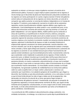 autonomía es retomar un tema que conoce el gobierno nacional y el analista de la
administración pública. El proceso a seguir implica la plena autonomía de las regiones al
mismo tiempo que el desarrollo de planes de industrialización y desarrollo económico de
las regiones con menos participación en cuanto a ingreso nacional. El temor del gobierno
central radica en la desprotección de las regiones con menos desarrollo, así como de la
corrupción que podría aumentar en este tipo de mediana independencia en el manejo de
las regalías.7 Y contrario a esta moderación nacional en el análisis de las autonomías
regionales, existen injustificadamente múltiples regiones débiles cuyas regalías son
exorbitantes. Este Estado Regional nos debe conducir a una sociedad más justa, sin las
odiosas discriminaciones existentes del centralismo, pues hoy tenemos un centro del
poder todopoderoso con unas regiones débiles, modelo político que ha conducido al
atraso de la periferia y a la proliferación en ella de la miseria, violencia, corrupción,
exclusión y al debilitamiento del tejido social y de la unidad nacional. En Colombia solo la
autonomía regional de naturaleza constitucional facilitará el crecimiento económico de
nuestras empresas y las insertará a la economía mundial con convenios directos desde las
regiones, optimizará la distribución de riquezas en toda la sociedad, fortalecerá al
empresariado regional y reconocerá de manera permanente nuestros derechos a los
recursos naturales, que son de las regiones pero cuya centralización conduce a manejos
menos atinados y menos ágiles.8 Bajo este esquema, la descentralización y autonomía de
las regiones se convierte en una realidad necesaria para el buen funcionamiento del
aparato estatal colombiano cuya funcionalidad presenta tantos inconvenientes como los
que se pretenden evitar impidiendo la autonomía de las regiones. El Voto Caribe ha
puesto de nuevo un debate irresoluto que la nación debe clarificar para direccionar el
curso unánime del trabajo de la administración pública. La Constitución muestra un
panorama distante, en cuanto a autonomía y descentralización, a la que vive la realidad
cotidiana del país, lo que emite un mensaje confuso sobre el funcionamiento de un Estado
que anualmente muestra demandante. Las necesidades sociales sumadas a un Estado
incompetente, han generado la pérdida de credibilidad hacia las instituciones públicas
sobre las cuales se podría tener un mayor control y observación si existiese una
autonomía que le permitiera a la ciudadanía apropiarse de los problemas que ahogan su
desarrollo. Sea Colombia un país descentralizado y autónomo o no a corto plazo, lo cierto
es que la Costa Caribe del país ha sido sin lugar a dudas uno de los proponentes más
destacados con relación a la solución de un tema que parece llegar siempre al
desentendimiento del gobierno nacional. Y manteniendo aún presente la corrupción de
los gobiernos regionales y la ley de ordenamiento territorial de 2011, que siguen siendo
limitantes de los propósitos constitucionales, el curso a seguir como en otros tantos países
del mundo, es el de la descentralización y la autonomía que tanto se ha dilatado en la
patria colombiana. Consideraciones
 La constitución de 1991 establece la descentralización y otorga autonomía a las
entidades territoriales, sin embargo, no es decisiva en cuanto deja la posibilidad de ser
 
