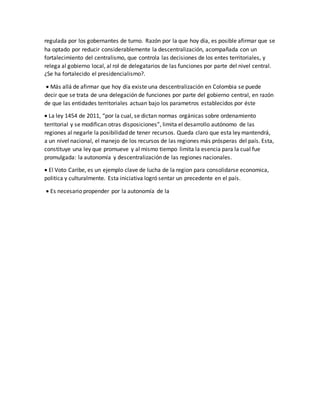 regulada por los gobernantes de turno. Razón por la que hoy día, es posible afirmar que se
ha optado por reducir considerablemente la descentralización, acompañada con un
fortalecimiento del centralismo, que controla las decisiones de los entes territoriales, y
relega al gobierno local, al rol de delegatarios de las funciones por parte del nivel central.
¿Se ha fortalecido el presidencialismo?.
 Más allá de afirmar que hoy día existe una descentralización en Colombia se puede
decir que se trata de una delegación de funciones por parte del gobierno central, en razón
de que las entidades territoriales actuan bajo los parametros establecidos por éste
 La ley 1454 de 2011, “por la cual, se dictan normas orgánicas sobre ordenamiento
territorial y se modifican otras disposiciones”, limita el desarrollo autónomo de las
regiones al negarle la posibilidad de tener recursos. Queda claro que esta ley mantendrá,
a un nivel nacional, el manejo de los recursos de las regiones más prósperas del país. Esta,
constituye una ley que promueve y al mismo tiempo limita la esencia para la cual fue
promulgada: la autonomía y descentralización de las regiones nacionales.
 El Voto Caribe, es un ejemplo clave de lucha de la region para consolidarse economica,
politica y culturalmente. Esta iniciativa logró sentar un precedente en el país.
 Es necesario propender por la autonomía de la
 
