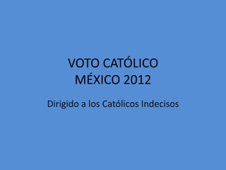 VOTO CATÓLICO
      MÉXICO 2012
Dirigido a los Católicos Indecisos
 