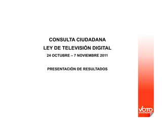 CONSULTA CIUDADANA
LEY DE TELEVISIÓN DIGITAL
 24 OCTUBRE – 7 NOVIEMBRE 2011


 PRESENTACIÓN DE RESULTADOS
 