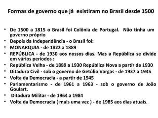Formas de governo que já existiram no Brasil desde 1500
 
• De 1500 a 1815 o Brasil foi Colônia de Portugal. Não tinha um
governo próprio
• Depois da Independência - o Brasil foi:
• MONARQUIA - de 1822 a 1889
• REPÚBLICA - de 1930 aos nossos dias. Mas a República se divide
em vários períodos :
• República Velha - de 1889 a 1930 República Nova a partir de 1930
• Ditadura Civil - sob o governo de Getúlio Vargas - de 1937 a 1945
• Volta da Democracia - a partir de 1945
• Parlamentarismo - de 1961 a 1963 - sob o governo de João
Goulart.
• Ditadura Militar - de 1964 a 1984
• Volta da Democracia ( mais uma vez ) - de 1985 aos dias atuais.
 