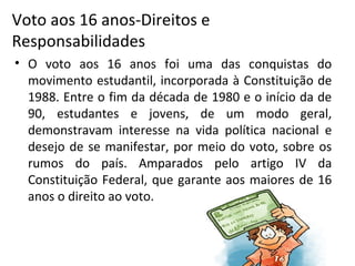 Voto aos 16 anos-Direitos e
Responsabilidades
• O voto aos 16 anos foi uma das conquistas do
movimento estudantil, incorporada à Constituição de
1988. Entre o fim da década de 1980 e o início da de
90, estudantes e jovens, de um modo geral,
demonstravam interesse na vida política nacional e
desejo de se manifestar, por meio do voto, sobre os
rumos do país. Amparados pelo artigo IV da
Constituição Federal, que garante aos maiores de 16
anos o direito ao voto.
 