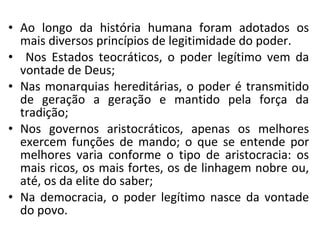 • Ao longo da história humana foram adotados os
mais diversos princípios de legitimidade do poder.
• Nos Estados teocráticos, o poder legítimo vem da
vontade de Deus;
• Nas monarquias hereditárias, o poder é transmitido
de geração a geração e mantido pela força da
tradição;
• Nos governos aristocráticos, apenas os melhores
exercem funções de mando; o que se entende por
melhores varia conforme o tipo de aristocracia: os
mais ricos, os mais fortes, os de linhagem nobre ou,
até, os da elite do saber;
• Na democracia, o poder legítimo nasce da vontade
do povo.
 