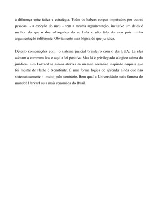 a diferença entre tática e estratégia. Todos os habeas corpus impetrados por outras
pessoas - a exceção do meu – tem a mesma argumentação, inclusive um deles é
melhor do que o dos advogados do sr. Lula e não falo do meu pois minha
argumentação é diferente. Obviamente mais lógica do que jurídica.
Detesto comparações com o sistema judicial brasileiro com o dos EUA. La eles
adotam a commom law e aqui a lei positiva. Mas lá é privilegiado o logico acima do
jurídico. Em Harvard se estuda através do método socrático inspirado naquele que
foi mestre de Platão e Xenofonte. È uma forma lógica de aprender ainda que não
sistematicamente - muito pelo contrário. Bem qual a Universidade mais famosa do
mundo? Harvard ou a mais renomada do Brasil.
 
