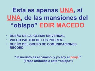 Esta es apenas   UNA , sí   UNA , de las mansiones del “obispo”   EDIR MACEDO DUEÑO DE LA IGLESIA UNIVERSAL,   VULGO PASTOR DE LOS POBRES... DUEÑO DEL GRUPO DE COMUNICACIONES  RECORD. "Jesucristo es el camino, y yo soy el  peaje !" (Frase atribuida a este “obispo") 