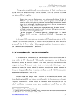 História, imagem e narrativas
                                                      o
                                                    N 3, ano 2, setembro/2006 – ISSN 1808-9895

         A tiragem da revista é informada como sendo em torno de 10 mil exemplares, como
se pode verificar na própria Revista do Globo no exemplar 17 de 27 de agosto de 1932, onde
um reclame publicitário explicita:

                Leia sempre e procure divulgar entre seus amigos e conhecidos a “Revista do
                Globo”, a qual não é somente a unica revista no genero no Rio Grande mas
                uma das unicas do extremo sul do Brasil. Só com o apoio unanime dos gaúchos
                é que nosso quinzenario poderá continuar a viver e a oferecer aos seus leitores
                edições cada vez melhores e mais interessantes.
                A “Revista do Globo” aparece duas vezes por mês, mais ou menos nos dias 15
                e 30 e é vendida no balcão da Livraria do Globo, em vários postos de vendas e
                em diversos locais da capital e nas ruas.
                “Revista do Globo” – Redação e Gerencia – Andradas 1416 – 2° Andar.
                Tiragem 10.000 exemplares – Secção de Publicidade – Encarregado Jean
                Ryff.32

        A Revista do Globo encerrou as suas atividades em 1967 quando, nas palavras de Elvo
Clemente, “as dificuldades financeiras, os embates com a concorrência de outros periódicos,
levaram a Revista do Globo a fechar a última página com a tristeza dos numerosos leitores e
com o pesar das letras rio-grandenses e brasileiras”.33



Breve introdução teórica e análise das fotografias


        O levantamento da fonte foi feito em 108 exemplares da Revista do Globo, entre os
meses outubro de 1930 e dezembro de 1934, no qual se encontraram um total de 12 matérias
referentes à questão do sufrágio feminino. Desse total, tem-se que oito referências são
imagens que tratam diretamente sobre o tema pesquisado, sendo três charges e cinco
conjuntos de fotografias. Dessas imagens, o que mais se destaca são as fotos referentes às
eleições na Europa e no Brasil e as três charges vinculadas no ano de 1931. Neste ensaio nos
deteremos nessas fotografias e nas charges.

        Devemos agora nos indagar sobre a validade de se trabalhar com imagens como
fontes. Qual é o potencial de uma imagem como informação? Se só contamos com as imagens
e algumas legendas qual a melhor maneira de extrairmos delas as informações que elas
calam? Imobilizadas eternamente em um gesto congelado no tempo? Como nos indica


32
  Revista do Globo, ano IV, n. 17, 27/08/1932, p. 2.
33
  CLEMENTE, Elvo. As revistas da Livraria do Globo. Continente SulSur .Revista do Instituto Estadual do
Livro, Porto Alegre, ano 1, n° 2, novembro de 1996, p. 131.

http://www.historiaimagem.com.br                                                                    35
 