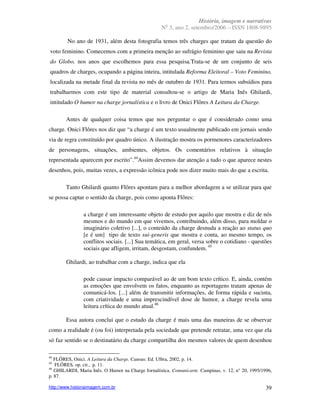 História, imagem e narrativas
                                                      o
                                                    N 3, ano 2, setembro/2006 – ISSN 1808-9895

         No ano de 1931, além desta fotografia temos três charges que tratam da questão do
voto feminino. Comecemos com a primeira menção ao sufrágio feminino que saiu na Revista
do Globo, nos anos que escolhemos para essa pesquisa.Trata-se de um conjunto de seis
quadros de charges, ocupando a página inteira, intitulada Reforma Eleitoral – Voto Feminino,
localizada na metade final da revista no mês de outubro de 1931. Para termos subsídios para
trabalharmos com este tipo de material consultou-se o artigo de Maria Inês Ghilardi,
intitulado O humor na charge jornalística e o livro de Onici Flôres A Leitura da Charge.

        Antes de qualquer coisa temos que nos perguntar o que é considerado como uma
charge. Onici Flôres nos diz que “a charge é um texto usualmente publicado em jornais sendo
via de regra constituído por quadro único. A ilustração mostra os pormenores caracterizadores
de personagens, situações, ambientes, objetos. Os comentários relativos à situação
representada aparecem por escrito”.44Assim devemos dar atenção a tudo o que aparece nestes
desenhos, pois, muitas vezes, a expressão icônica pode nos dizer muito mais do que a escrita.

        Tanto Ghilardi quanto Flôres apontam para a melhor abordagem a se utilizar para que
se possa captar o sentido da charge, pois como aponta Flôres:

                a charge é um interessante objeto de estudo por aquilo que mostra e diz de nós
                mesmos e do mundo em que vivemos, contribuindo, além disso, para moldar o
                imaginário coletivo [...], o conteúdo da charge desnuda a reação ao status quo
                [e é um] tipo de texto sui-generis que mostra e conta, ao mesmo tempo, os
                conflitos sociais. [...] Sua temática, em geral, versa sobre o cotidiano - questões
                sociais que afligem, irritam, desgostam, confundem. 45

        Ghilardi, ao trabalhar com a charge, indica que ela

                pode causar impacto comparável ao de um bom texto crítico. E, ainda, contém
                as emoções que envolvem os fatos, enquanto as reportagens tratam apenas de
                comunicá-los. [...] além de transmitir informações, de forma rápida e sucinta,
                com criatividade e uma imprescindível dose de humor, a charge revela uma
                leitura crítica do mundo atual.46

        Essa autora conclui que o estudo da charge é mais uma das maneiras de se observar
como a realidade é (ou foi) interpretada pela sociedade que pretende retratar, uma vez que ela
só faz sentido se o destinatário da charge compartilha dos mesmos valores de quem desenhou

44
   FLÔRES, Onici. A Leitura da Charge. Canoas: Ed. Ulbra, 2002, p. 14.
45
   FLÔRES, op. cit., p. 11.
46
   GHILARDI, Maria Inês. O Humor na Charge Jornalística. Comunicarte. Campinas, v. 12, n° 20, 1995/1996,
p. 87.

http://www.historiaimagem.com.br                                                                     39
 