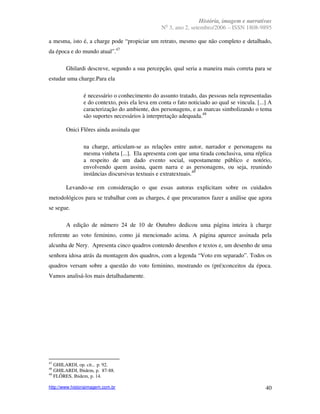 História, imagem e narrativas
                                                   o
                                                 N 3, ano 2, setembro/2006 – ISSN 1808-9895

a mesma, isto é, a charge pode “propiciar um retrato, mesmo que não completo e detalhado,
da época e do mundo atual”.47

        Ghilardi descreve, segundo a sua percepção, qual seria a maneira mais correta para se
estudar uma charge.Para ela

                é necessário o conhecimento do assunto tratado, das pessoas nela representadas
                e do contexto, pois ela leva em conta o fato noticiado ao qual se vincula. [...] A
                caracterização do ambiente, dos personagens, e as marcas simbolizando o tema
                são suportes necessários à interpretação adequada.48

        Onici Flôres ainda assinala que

                na charge, articulam-se as relações entre autor, narrador e personagens na
                mesma vinheta [...]. Ela apresenta com que uma tirada conclusiva, uma réplica
                a respeito de um dado evento social, supostamente público e notório,
                envolvendo quem assina, quem narra e as personagens, ou seja, reunindo
                instâncias discursivas textuais e extratextuais.49

        Levando-se em consideração o que essas autoras explicitam sobre os cuidados
metodológicos para se trabalhar com as charges, é que procuramos fazer a análise que agora
se segue.

        A edição de número 24 de 10 de Outubro dedicou uma página inteira à charge
referente ao voto feminino, como já mencionado acima. A página aparece assinada pela
alcunha de Nery. Apresenta cinco quadros contendo desenhos e textos e, um desenho de uma
senhora idosa atrás da montagem dos quadros, com a legenda “Voto em separado”. Todos os
quadros versam sobre a questão do voto feminino, mostrando os (pré)conceitos da época.
Vamos analisá-los mais detalhadamente.




47
   GHILARDI, op. cit., p. 92.
48
   GHILARDI, Ibidem, p. 87-88.
49
   FLÔRES, Ibidem, p. 14.

http://www.historiaimagem.com.br                                                               40
 