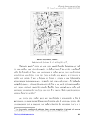 História, imagem e narrativas
                                                          o
                                                        N 3, ano 2, setembro/2006 – ISSN 1808-9895




                                    - Reforma Eleitoral Voto Feminino -
                             Fonte: Revista do Globo, ano III, n.24 de 10.out.1931, p. 37.

        O primeiro quadro50 mostra um casal com a seguinte legenda: ‘Justamente por você
ser meu marido, o meu voto seria suspeito, vou da lo ao Juca’. O que nos diz essa charge?
Além da obviedade da frase, onde supostamente a mulher aparece como uma feminista
consciente de seus direitos, o que mais chama a atenção neste quadro é a forma como a
mulher está vestida. O que a distingue do homem é somente a saia (indumentária
exclusivamente feminina neste caso) e os cabelos mais longos. Até mesmo a flor na lapela,
que poderia parecer a primeira vista uma concessão feita ao seu sexo é mostrada nos quadros
dois e cinco, enfeitando o paletó do malandro. Também chama a atenção que a mulher está
carregando uma pasta e não uma bolsa, como seria de se esperar. Quais os questionamentos
que essa charge leva ao leitor?

        Ao mostrar uma mulher quase que masculinizada e acrescentando a fala à
personagem, essa charge passa a idéia de que as feministas além de serem quase homens (não
se comportarem, nem se parecerem com mulheres) também são incoerentes, observe-se o

50
  Para fins de melhor entendimento da análise das charges mostradas nesta página, foi arbitrada, pela autora, a
numeração dos quadros no sentido horário, começando na parte de cima da folha à esquerda.

http://www.historiaimagem.com.br                                                                            41
 