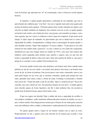 História, imagem e narrativas
                                                 o
                                               N 3, ano 2, setembro/2006 – ISSN 1808-9895

rosto do homem, que apresenta um “ar” de consternação, como se houvesse ouvido alguma
besteira.

        O segundo e o quinto quadro apresentam a estilização de um malandro, que está se
aproveitando das mulheres para ‘viver bem’. Isso nos é sugerido tanto pelo texto quanto pela
postura do homem nestes quadros. O homem aparece bem vestido, fumando um cigarro, com
uma flor na lapela (símbolos de elegância). Em contraste com ele se tem, no quinto quadro,
um homem mal vestido, com a barba por fazer, sem gravata, com remendos na roupa e, com a
clara sugestão, que um e outro se conhecem e talvez sejam até comparsas. O que temos nesta
charge? A típica figura do malandro, do aproveitador que está se dando bem as custas da
ingenuidade da mulher. Acompanhemos o diálogo entre os personagens do quinto quadro, o
mais humilde comenta: ‘Egate! Que elegância!’ E escuta a réplica: ‘ É que agora eu sou cabo
eleitoral de uma mulher linda e generosa!’, ou seja, o direito ao voto ainda não conquistado,
(lembremo-nos que estas charges datam de outubro de 1931), seria mais uma maneira das
mulheres serem enganadas pelos homens mais espertos e sagazes, uma vez que elas não
teriam a capacidade de defesa contra esses tipos. Seria uma maneira de alertar os pais para o
perigo de se conceder o voto a mulher? Provavelmente sim.

        O terceiro quadro mostra uma cena doméstica, um homem mais idoso sentado numa
poltrona na sala de sua casa, lendo o seu jornal, atrás aparece uma moça e um homem mais
jovem de pé, na frente da poltrona. Este jovem parece estar muito contrariado, nota-se isso
tanto pelas feições do seu rosto, que se mostram contraídas, quanto pela posição das suas
mãos, apertadas uma contra a outra e a frente do corpo. O diálogo é esclarecedor, o homem
mais jovem diz: ‘Venho lhe pedir a mão de sua filha.’ Qual é a resposta do pai? ‘Posso lh’a
conceder, mas sem o direito do voto. Nas próximas eleições ele será meu!’ A mulher aparece
neste desenho apenas de forma figurativa, não lhe é dada nenhuma fala, ela encontra-se
parada atrás da poltrona do pai, apenas observando a cena.

        O que nos sugere este desenho? Que a mulher não teria a capacidade de escolher os
seus próprios candidatos, sendo totalmente influenciada pelos homens da família, no caso o
pai e o futuro marido. Esta charge procura mostrar que o homem, de um modo geral, exerceria
uma clara influência sobre a mulher, evidenciando o caráter patriarcal da sociedade da época.

        No quarto quadro temos a figura de um homem sentado com as mãos no rosto.
Propositalmente ou não, o quadro cinco está colocado de tal maneira que esconde o rosto

http://www.historiaimagem.com.br                                                           42
 