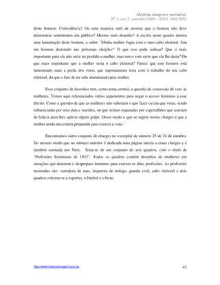 História, imagem e narrativas
                                                  o
                                                 N 3, ano 2, setembro/2006 – ISSN 1808-9895

deste homem. Coincidência? Ou uma maneira sutil de mostrar que o homem não deve
demonstrar sentimentos em público? Mesmo num desenho? A escrita neste quadro mostra
uma lamentação deste homem, a saber: ‘Minha mulher fugiu com o meu cabo eleitoral. Sou
um homem derrotado nas próximas eleições!’ O que isso pode indicar? Que o mais
importante para ele não seria ter perdido a mulher, mas sim o voto certo que ela lhe daria? Ou
que mais importante que a mulher seria o cabo eleitoral? Parece que este homem está
lamentando mais a perda dos votos, que supostamente teria com o trabalho do seu cabo
eleitoral, do que o fato de ter sido abandonado pela mulher.

        Esse conjunto de desenhos tem, como tema central, a questão da concessão de voto às
mulheres. Temos aqui referenciados vários argumentos para negar o acesso feminino a esse
direito. Como a questão de que as mulheres não saberiam o que fazer ou em que votar, sendo
influenciadas por seus pais e maridos, ou que seriam enganadas por espertalhões que usariam
da falácia para lhes aplicar algum golpe. Desse modo o que se sugere nestas charges é que a
mulher ainda não estaria preparada para exercer o voto.

        Encontramos outro conjunto de charges no exemplar de número 25 de 24 de outubro.
Do mesmo modo que no número anterior é dedicada uma página inteira a essas charges e é
também assinada por Nery.          Trata-se de um conjunto de seis quadros, com o título de
“Profissões Femininas de 1932”. Todos os quadros contêm desenhos de mulheres em
situações que denotam o despreparo feminino para exercer as ditas profissões. As profissões
mostradas são: varredora de ruas, inspetora de trafego, guarda civil, cabo eleitoral e dois
quadros referem-se a esportes, o futebol e o boxe.




http://www.historiaimagem.com.br                                                           43
 
