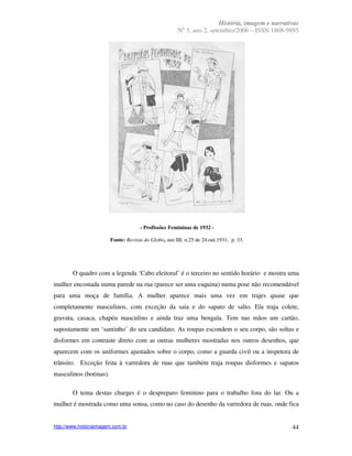 História, imagem e narrativas
                                                        o
                                                      N 3, ano 2, setembro/2006 – ISSN 1808-9895




                                     - Profissões Femininas de 1932 -

                        Fonte: Revista do Globo, ano III, n.25 de 24.out.1931, p. 33.




        O quadro com a legenda ‘Cabo eleitoral’ é o terceiro no sentido horário e mostra uma
mulher encostada numa parede na rua (parece ser uma esquina) numa pose não recomendável
para uma moça de família. A mulher aparece mais uma vez em trajes quase que
completamente masculinos, com exceção da saia e do sapato de salto. Ela traja colete,
gravata, casaca, chapéu masculino e ainda traz uma bengala. Tem nas mãos um cartão,
supostamente um ‘santinho’ do seu candidato. As roupas escondem o seu corpo, são soltas e
disformes em contraste direto com as outras mulheres mostradas nos outros desenhos, que
aparecem com os uniformes ajustados sobre o corpo, como a guarda civil ou a inspetora de
trânsito. Exceção feita à varredora de ruas que também traja roupas disformes e sapatos
masculinos (botinas).

        O tema destas charges é o despreparo feminino para o trabalho fora do lar. Ou a
mulher é mostrada como uma sonsa, como no caso do desenho da varredora de ruas, onde fica


http://www.historiaimagem.com.br                                                                44
 