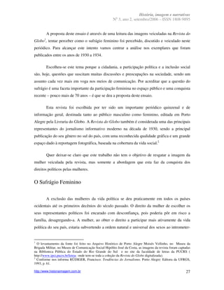 História, imagem e narrativas
                                                        o
                                                      N 3, ano 2, setembro/2006 – ISSN 1808-9895


        A proposta deste ensaio é através de uma leitura das imagens veiculadas na Revista do
Globo1, tentar perceber como o sufrágio feminino foi percebido, discutido e veiculado neste
periódico. Para alcançar este intento vamos centrar a análise nos exemplares que foram
publicados entre os anos de 1930 a 1934.

        Escolheu-se este tema porque a cidadania, a participação política e a inclusão social
são, hoje, questões que suscitam muitas discussões e preocupações na sociedade, sendo um
assunto cada vez mais em voga nos meios de comunicação. Por acreditar que a questão do
sufrágio é uma faceta importante da participação feminina no espaço público e uma conquista
recente – pouco mais de 70 anos – é que se deu a proposta deste ensaio.

        Esta revista foi escolhida por ter sido um importante periódico quinzenal e de
informação geral, destinada tanto ao público masculino como feminino, editada em Porto
Alegre pela Livraria do Globo. A Revista do Globo também é considerada uma das principais
representantes do jornalismo informativo moderno na década de 1930, sendo a principal
publicação do seu gênero no sul do país, com uma reconhecida qualidade gráfica e um grande
espaço dado à reportagem fotográfica, baseada na cobertura da vida social.2

        Quer deixar-se claro que este trabalho não tem o objetivo de resgatar a imagem da
mulher veiculada pela revista, mas somente a abordagem que esta faz da conquista dos
direitos políticos pelas mulheres.


O Sufrágio Feminino

        A exclusão das mulheres da vida política se deu praticamente em todos os países
ocidentais até os primeiros decênios do século passado. O direito da mulher de escolher os
seus representantes políticos foi encarado com desconfiança, pois poderia pôr em risco a
família, desagregando-a. A mulher, ao obter o direito a participar mais ativamente da vida
política do seu país, estaria subvertendo a ordem natural e universal dos sexos ao intrometer-


1
  O levantamento da fonte foi feito no Arquivo Histórico de Porto Alegre Moisés Vellinho, no Museu da
Brigada Militar, no Museu de Comunicação Social Hipólito José da Costa, as imagens da revista foram captadas
na Biblioteca Pública do Estado do Rio Grande do Sul e no site da faculdade de letras da PUCRS (
http://www.ipct.pucrs.br/letras onde tem-se toda a coleção da Revista do Globo digitalizada).
2
  Conforme nos informa RÜDIGER, Francisco. Tendências do Jornalismo. Porto Alegre: Editora da UFRGS,
1993, p. 61.

http://www.historiaimagem.com.br                                                                         27
 