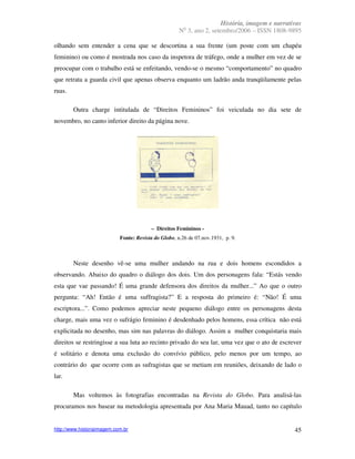 História, imagem e narrativas
                                                        o
                                                      N 3, ano 2, setembro/2006 – ISSN 1808-9895

olhando sem entender a cena que se descortina a sua frente (um poste com um chapéu
feminino) ou como é mostrada nos caso da inspetora de tráfego, onde a mulher em vez de se
preocupar com o trabalho está se enfeitando, vendo-se o mesmo “comportamento” no quadro
que retrata a guarda civil que apenas observa enquanto um ladrão anda tranqüilamente pelas
ruas.

        Outra charge intitulada de “Direitos Femininos” foi veiculada no dia sete de
novembro, no canto inferior direito da página nove.




                                         – Direitos Femininos -
                            Fonte: Revista do Globo, n.26 de 07.nov.1931, p. 9.



        Neste desenho vê-se uma mulher andando na rua e dois homens escondidos a
observando. Abaixo do quadro o diálogo dos dois. Um dos personagens fala: “Estás vendo
esta que vae passando! É uma grande defensora dos direitos da mulher...” Ao que o outro
pergunta: “Ah! Então é uma suffragista?” E a resposta do primeiro é: “Não! É uma
escriptora...”. Como podemos apreciar neste pequeno diálogo entre os personagens desta
charge, mais uma vez o sufrágio feminino é desdenhado pelos homens, essa crítica não está
explicitada no desenho, mas sim nas palavras do diálogo. Assim a mulher conquistaria mais
direitos se restringisse a sua luta ao recinto privado do seu lar, uma vez que o ato de escrever
é solitário e denota uma exclusão do convívio público, pelo menos por um tempo, ao
contrário do que ocorre com as sufragistas que se metiam em reuniões, deixando de lado o
lar.

        Mas voltemos às fotografias encontradas na Revista do Globo. Para analisá-las
procuramos nos basear na metodologia apresentada por Ana Maria Mauad, tanto no capítulo


http://www.historiaimagem.com.br                                                                45
 