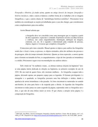 História, imagem e narrativas
                                                        o
                                                      N 3, ano 2, setembro/2006 – ISSN 1808-9895

Fotografia e História, já citado acima, quanto no artigo Através da imagem: fotografia e
história interfaces, onde a autora evidencia a melhor forma de se trabalhar com as imagens
fotográficas, e que a autora chama de “metodologia histórico-semiótica”. Procuramos levar
também em consideração as noções já trabalhadas para o caso das charges, que consideramos
como complementares para esta análise.

        Assim Mauad salienta que

                a fotografia deve ser concebida como uma mensagem que se organiza a partir
                de dois segmentos: expressão e conteúdo. O primeiro envolve escolhas técnicas
                e estéticas, tais como enquadramento, iluminação, definição da imagem,
                contraste, cor, etc. Já o segundo é determinado pelo conjunto de pessoas,
                objetos, lugares e vivencias que compõem a fotografia.51

        Comecemos pelo item conteúdo. Mauad aponta os tópicos para análise das fotografias
sendo elas: o local, o tema, as pessoas, os objetos retratados, além dos atributos das pessoas e
da paisagem, além do tempo retratado (dia/noite). Quanto ao item expressão, a autora aponta
para o formato ou tamanho da foto, os enquadramentos, o tipo de foto (posada ou instantânea)
e a nitidez. Procuramos seguir essas recomendações nas análises abaixo.

        Sob o título de “As mulheres votam... as ultimas ruidosas eleições da Inglaterra” tem-
se uma página inteira dedicada às eleições na Inglaterra, no primeiro exemplar do ano de
1932. De um total de quatro fotos, três mostram mulheres. As fotografias ocupam toda a
página, deixando apenas um pequeno espaço para as legendas. O formato privilegiado é o
retangular e o quadrado, as fotografias possuem uma boa definição e nitidez, dando a
aparência de serem instantâneas e não posadas. As fotos encontram-se numeradas no sentido
anti-horário, de cima para baixo e da esquerda para a direita. As legendas das fotografias
encontram-se todas juntas no canto esquerdo da página, espremidas entre as fotografias um e
dois, o que não dá uma ênfase maior ao texto. O que chama a atenção nesta página é a
composição de fotografias.




51
  MAUAD, Ana Maria. Através da Imagem: fotografia e história interfaces. Tempo. Rio de Janeiro, vol 1, n.2,
1996, p.73-98. Disponível em <http://www.historia.uff.br/labhoi/publicacoes>Acesso dia 19.05.2006. passim.

http://www.historiaimagem.com.br                                                                        46
 