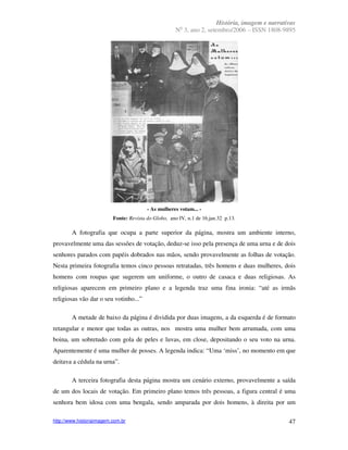 História, imagem e narrativas
                                                        o
                                                      N 3, ano 2, setembro/2006 – ISSN 1808-9895




                                         - As mulheres votam... -
                          Fonte: Revista do Globo, ano IV, n.1 de 16.jan.32 p.13.

        A fotografia que ocupa a parte superior da página, mostra um ambiente interno,
provavelmente uma das sessões de votação, deduz-se isso pela presença de uma urna e de dois
senhores parados com papéis dobrados nas mãos, sendo provavelmente as folhas de votação.
Nesta primeira fotografia temos cinco pessoas retratadas, três homens e duas mulheres, dois
homens com roupas que sugerem um uniforme, o outro de casaca e duas religiosas. As
religiosas aparecem em primeiro plano e a legenda traz uma fina ironia: “até as irmãs
religiosas vão dar o seu votinho...”

        A metade de baixo da página é dividida por duas imagens, a da esquerda é de formato
retangular e menor que todas as outras, nos mostra uma mulher bem arrumada, com uma
boina, um sobretudo com gola de peles e luvas, em close, depositando o seu voto na urna.
Aparentemente é uma mulher de posses. A legenda indica: “Uma ‘miss’, no momento em que
deitava a cédula na urna”.

        A terceira fotografia desta página mostra um cenário externo, provavelmente a saída
de um dos locais de votação. Em primeiro plano temos três pessoas, a figura central é uma
senhora bem idosa com uma bengala, sendo amparada por dois homens, à direita por um

http://www.historiaimagem.com.br                                                                47
 