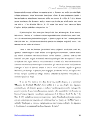 História, imagem e narrativas
                                                  o
                                                N 3, ano 2, setembro/2006 – ISSN 1808-9895

homem mais jovem de uniforme (um guarda talvez) e, do outro, um senhor de mais idade,
trajando, sobretudo e boina. No segundo plano temos a figura de uma senhora com chapéu, e
bem ao fundo, na penumbra do interior do prédio, um homem de perfil e de óculos. A cena
parece armada para dar destaque a senhora idosa, o que é reforçado pela legenda, mais uma
vez irônica: “– Mrs Caroline Merriot, de 106 annos (que horror!) que votou em North
Croydon. Será que poderá votar na proxima vez ?”

        O primeiro plano desta montagem fotográfica é dada pela fotografia de um homem,
bem vestido, com um “ar” sorridente, dando a impressão de estar olhando direto para o leitor.
Sua foto encontra-se na parte direita da página, ocupando a página de cima a baixo e por cima
das fotos um e três. A legenda nos indica de quem é essa imagem “O grande ‘leader’ Mac
Donald, com um sorriso de vencedor.”

        Todas as fotos nos mostram que estamos vendo fotografias tiradas num clima frio,
aparência confirmada pelas roupas pesadas usadas pelas pessoas retratadas. Também vemos
que homens e mulheres votavam nas mesmas sessões eleitorais. A ênfase é dada ao voto
feminino, tanto pelas imagens de mulheres retratadas quanto pelo texto das legendas, o fato de
ser dedicada uma página inteira a esse assunto talvez se tenha dado pelo voto feminino se
constituir uma notícia de interesse para os brasileiros, que estavam discutindo essa questão na
confecção da nova lei eleitoral. Porém o fato de se ter colocado a figura do político
Macdonald, em destaque no primeiro plano da página, e as tiradas irônicas das legendas nos
levam a crer que a questão do sufrágio feminino ainda não se encontrava bem aceita até o
momento (janeiro de 1932).

        O ano de 1933 marca a nova fase da revista, quando ela passa a se denominar
“Magazine de Atualidade Mundial”. Esse também é o ano das eleições dos deputados
constituintes, no mês de maio, quando as mulheres brasileiras puderam enfim participar. No
primeiro semestre do ano, temos basicamente, menções sobre a questão do voto feminino na
Europa (França e Espanha) e as eleições realizadas em 3 de Maio no Brasil. No dia 17 de
Maio de 1933 a edição de número nove apresenta a página 36 dedicada ao tema das eleições
com um conjunto de sete fotografias, sob o título geral de “As Eleções de 3 de Maio” e com o
subtítulo: “Realisaram-se em nossa capital, dentro da maior ordem, as eleições dos deputados
à Constituinte. A nossa pagina fixa alguns flagrantes do pleito.”




http://www.historiaimagem.com.br                                                            48
 