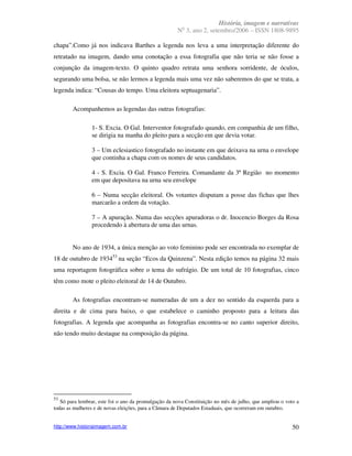 História, imagem e narrativas
                                                        o
                                                      N 3, ano 2, setembro/2006 – ISSN 1808-9895

chapa”.Como já nos indicava Barthes a legenda nos leva a uma interpretação diferente do
retratado na imagem, dando uma conotação a essa fotografia que não teria se não fosse a
conjunção da imagem-texto. O quinto quadro retrata uma senhora sorridente, de óculos,
segurando uma bolsa, se não lermos a legenda mais uma vez não saberemos do que se trata, a
legenda indica: “Cousas do tempo. Uma eleitora septuagenaria”.

        Acompanhemos as legendas das outras fotografias:

                1- S. Excia. O Gal. Interventor fotografado quando, em companhia de um filho,
                se dirigia na manha do pleito para a secção em que devia votar.

                3 – Um eclesiastico fotografado no instante em que deixava na urna o envelope
                que continha a chapa com os nomes de seus candidatos.

                4 - S. Excia. O Gal. Franco Ferreira. Comandante da 3ª Região no momento
                em que depositava na urna seu envelope

                6 – Numa secção eleitoral. Os votantes disputam a posse das fichas que lhes
                marcarão a ordem da votação.

                7 – A apuração. Numa das secções apuradoras o dr. Inocencio Borges da Rosa
                procedendo à abertura de uma das urnas.


        No ano de 1934, a única menção ao voto feminino pode ser encontrada no exemplar de
18 de outubro de 193453 na seção “Ecos da Quinzena”. Nesta edição temos na página 32 mais
uma reportagem fotográfica sobre o tema do sufrágio. De um total de 10 fotografias, cinco
têm como mote o pleito eleitoral de 14 de Outubro.

        As fotografias encontram-se numeradas de um a dez no sentido da esquerda para a
direita e de cima para baixo, o que estabelece o caminho proposto para a leitura das
fotografias. A legenda que acompanha as fotografias encontra-se no canto superior direito,
não tendo muito destaque na composição da página.




53
   Só para lembrar, este foi o ano da promulgação da nova Constituição no mês de julho, que ampliou o voto a
todas as mulheres e de novas eleições, para a Câmara de Deputados Estaduais, que ocorreram em outubro.


http://www.historiaimagem.com.br                                                                         50
 