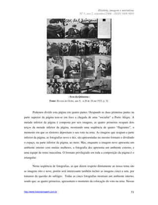 História, imagem e narrativas
                                                        o
                                                      N 3, ano 2, setembro/2006 – ISSN 1808-9895




                                          - Ecos da Quinzena -
                        Fonte: Revista do Globo, ano V, n.20 de 18.out.1933, p. 32.



        Podemos dividir esta página em quatro partes. Ocupando as duas primeiras partes na
parte superior da página tem-se em foco a chegada de uma “socialite” a Porto Alegre. A
metade inferior da página é composta por seis imagens, as quatro primeiras ocupam dois
terços da metade inferior da página, mostrando uma seqüência de quatro “flagrantes”, o
momento em que os eleitores depositam o seu voto na urna. As imagens que ocupam a parte
inferior da página, as fotografias nove e dez, são apresentadas no mesmo formato e dividindo
o espaço, na parte inferior da página, ao meio. Mas, enquanto a imagem nove apresenta um
ambiente interno com muitas mulheres, a fotografia dez apresenta um ambiente externo, e
uma equipe de remo masculina. O formato privilegiado em toda a composição da página é o
retangular.

        Nesta seqüência de fotografias, as que dizem respeito diretamente ao nosso tema são
as imagens oito e nove, porém será interessante também incluir as imagens cinco a sete, por
tratarem da questão do sufrágio. Todas as cinco fotografias mostram um ambiente interno,
sendo que, as quatro primeiras, apresentam o momento da colocação do voto na urna. Nessas


http://www.historiaimagem.com.br                                                                51
 