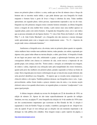 História, imagem e narrativas
                                                  o
                                                 N 3, ano 2, setembro/2006 – ISSN 1808-9895

temos em primeiro plano o eleitor e a urna, sendo que na foto de número cinco o braço do
homem não se encontra muito nítido, o que pode denotar que essa fotografia foi tirada
enquanto o homem fazia o gesto de levar o braço á abertura da urna. Todas também
apresentam, em segundo plano, vários pessoas, supostamente esperando a sua vez de votar.
Enquanto nas três primeiras imagens temos somente homens retratados, na última fotografia
temos a imagem de uma mulher bem vestida, e pelo menos mais uma mulher aparece no
segundo plano, junto com outros homens. A legenda das fotografias cinco, seis e sete indica
que as pessoas retratadas ali são figuras ilustres: “5- vota o Gal. Flores da Cunha 6- o dr. Raul
Pilla 7- o dr. João Carlos Machado”, já a fotografia oito não mereceu o mesmo destaque
sendo apresentada junto com a imagem nove simplesmente como: “8 e 9 – Aspectos da
secção onde votou o eleitorado feminino.”

        Analisemos a fotografia nove, ela retrata, tanto no primeiro plano quanto no segundo,
várias mulheres bem vestidas num ambiente interno, todas paradas, em ordem, esperando por
alguma coisa, quase todas olham na mesma direção, a saber, para frente. A fotografia é tirada
de um lugar um pouco mais alto, enfatizando o grupo, a aglomeração feminina, pois não
conseguimos definir com clareza os contornos da sala, assim tem-se a impressão de um
grande grupo, sem começo, nem fim. Temos ainda a sensação, ao contemplar essa imagem,
de ordem e calma, impressão essa reforçada tanto pela tranqüilidade dos rostos femininos,
quanto pela pose das mulheres em primeiro plano, paradas segurando as bolsas na frente do
corpo. Sem a legenda para nos trazer a informação de que se trata de uma secção eleitoral, não
seria possível identificar essa fotografia.   O aspecto que se ressalta nesta composição é o
clima de ordem e a de espera. Também podemos destacar, nas fotografias cinco e seis, é que,
provavelmente, ambas foram tiradas a poucos minutos uma da outra, e na mesma secção
eleitoral, nota-se isso quando observamos, no segundo plano, os mesmos “coadjuvantes” e em
quase igual posição.

        A última imagem coletada na revista foi divulgada em 22 de dezembro de 1934, na
edição de número 24. Apesar de não tratar especificadamente da questão do sufrágio
feminino, nos traz, na página 57, uma fotografia das eleições de 14 de outubro de 1934 como
um dos acontecimentos importantes que ocorreram no Rio Grande do Sul. A eleição é
equiparada à visita de Getúlio Vargas ao estado, e também a passagem de um dirigível nos
céus da capital. O que só vem reforçar que as eleições são um momento importante e de
destaque na vida pública dos cidadãos. Esta imagem ocupa a parte superior da página, a

http://www.historiaimagem.com.br                                                              52
 