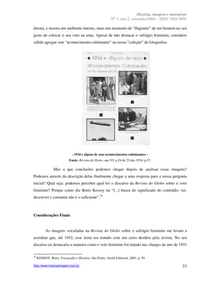 História, imagem e narrativas
                                                             o
                                                          N 3, ano 2, setembro/2006 – ISSN 1808-9895

direita, e mostra um ambiente interno, mais um momento de “flagrante” de um homem no seu
gesto de colocar o seu voto na urna. Apesar de não destacar o sufrágio feminino, considero
válido agregar este “acontecimento culminante” na nossa “coleção” de fotografias.




                              - 1934 e alguns de seus acontecimentos culminantes –
                            Fonte: Revista do Globo, ano VI, n.24 de 22.dez.1934, p.57.

                 Mas a que conclusões podemos chegar depois de analisar essas imagens?
Podemos através da descrição delas finalmente chegar a uma resposta para a nossa pergunta
inicial? Qual seja: podemos perceber qual foi o discurso da Revista do Globo sobre o voto
feminino? Porque como diz Boris Kossoy na “[...] busca do significado do conteúdo; ver,
descrever e constatar não é o suficiente”.54



Considerações Finais


           As imagens veiculadas na Revista do Globo sobre o sufrágio feminino me levam a
acreditar que, até 1932, esse tema era tratado com um certo desdém pela revista. No seu
discurso eu destacaria a maneira como o voto feminino foi tratado nas charges do ano de 1931

54
     KOSSOY, Boris. Fotografia e História. São Paulo: Ateliê Editorial, 2001, p. 95.

http://www.historiaimagem.com.br                                                                    53
 