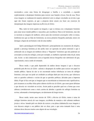 História, imagem e narrativas
                                                 o
                                               N 3, ano 2, setembro/2006 – ISSN 1808-9895

mostrando-o como uma forma de desagregar a família e a sociedade, e expondo
explicitamente o despreparo feminino para exercer suas funções cívicas, fora de casa. Nisso
essas imagens se coadunam de maneira admirável com os artigos veiculados na revista e que
aqui não foram expostos, já que a proposta deste ensaio era fazer um exercício de
interpretação das imagens impressas na Revista do Globo.

        Mas, tanto no texto quanto na imagem, o que se destaca era o despreparo feminino
para atuar nesse mundo público e masculino, por excelência. Fala-se de feminismo, mas não
se mostram as imagens de mulheres, talvez para não ocorrerem associações sobre os temas,
lembremo-nos que ao falar de feminismo, na nossa primeira fotografia analisada, temos em
destaque a figura de um homem e não de uma mulher.

        Após a promulgação do Código Eleitoral e, principalmente nos momentos de eleições,
quando a presença feminina já não podia mais ser ignorada (no pleito eleitoral) o que é
enfatizado são as imagens de mulheres idosas e “flagrantes” femininos que não poderiam ser
associados ao tema do sufrágio, como por exemplo, as mulheres esperando todas de pé, numa
sala. Assim se não contássemos com as legendas dessas fotografias não saberíamos do que,
supostamente, estava sendo ali retratado.

        Desse modo, o que pude depreender da análise destas imagens é que o discurso
proferido pela Revista do Globo salienta o despreparo da mulher para exercer um papel no
mundo público. Apesar de não se ter encontrado muitas referências ao tema do sufrágio
feminino, creio que isso pode ser creditado ao enfoque dado por esta revista, que valorizava
mais as questões culturais e sociais do que as questões políticas, deixadas para a imprensa
diária. O que só faz com que as imagens que se encontraram se tornassem mais significativas,
pois resumem as escolhas feitas pelos editores da Revista do Globo, que eram quem definiam
o que deveria ser veiculado na revista. Assim pode-se perceber qual era a forma que esses
editores consideravam como a mais correta de abordar a questão do sufrágio feminino na
revista, salientando a fotorreportagem, em detrimento de longos textos.

        Desse modo, nestes anos iniciais de 1930, a Revista do Globo, tratou o tema do
sufrágio feminino através de suas imagens, escolhidas de maneira a não salientar mulheres
jovens e ativas, lutando pelo seu direito de exercer a sua plena cidadania.Se essas imagens e
esse discurso atingiu o seu público não sei dizer, pois o que estou tentando fazer é uma
releitura desse discurso muitos anos depois da sua veiculação.

http://www.historiaimagem.com.br                                                          54
 