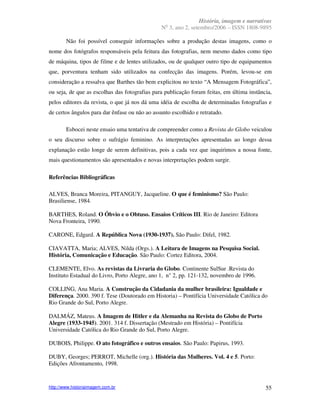 História, imagem e narrativas
                                                 o
                                               N 3, ano 2, setembro/2006 – ISSN 1808-9895

        Não foi possível conseguir informações sobre a produção destas imagens, como o
nome dos fotógrafos responsáveis pela feitura das fotografias, nem mesmo dados como tipo
de máquina, tipos de filme e de lentes utilizados, ou de qualquer outro tipo de equipamentos
que, porventura tenham sido utilizados na confecção das imagens. Porém, levou-se em
consideração a ressalva que Barthes tão bem explicitou no texto “A Mensagem Fotográfica”,
ou seja, de que as escolhas das fotografias para publicação foram feitas, em última instância,
pelos editores da revista, o que já nos dá uma idéia de escolha de determinadas fotografias e
de certos ângulos para dar ênfase ou não ao assunto escolhido e retratado.

        Esbocei neste ensaio uma tentativa de compreender como a Revista do Globo veiculou
o seu discurso sobre o sufrágio feminino. As interpretações apresentadas ao longo dessa
explanação estão longe de serem definitivas, pois a cada vez que inquirimos a nossa fonte,
mais questionamentos são apresentados e novas interpretações podem surgir.

Referências Bibliográficas

ALVES, Branca Moreira, PITANGUY, Jacqueline. O que é feminismo? São Paulo:
Brasiliense, 1984.

BARTHES, Roland. O Óbvio e o Obtuso. Ensaios Críticos III. Rio de Janeiro: Editora
Nova Fronteira, 1990.

CARONE, Edgard. A República Nova (1930-1937). São Paulo: Difel, 1982.

CIAVATTA, Maria; ALVES, Nilda (Orgs.). A Leitura de Imagens na Pesquisa Social.
História, Comunicação e Educação. São Paulo: Cortez Editora, 2004.

CLEMENTE, Elvo. As revistas da Livraria do Globo. Continente SulSur .Revista do
Instituto Estadual do Livro, Porto Alegre, ano 1, n° 2, pp. 121-132, novembro de 1996.

COLLING, Ana Maria. A Construção da Cidadania da mulher brasileira: Igualdade e
Diferença. 2000. 390 f. Tese (Doutorado em Historia) – Pontifícia Universidade Católica do
Rio Grande do Sul, Porto Alegre.

DALMÁZ, Mateus. A Imagem de Hitler e da Alemanha na Revista do Globo de Porto
Alegre (1933-1945). 2001. 314 f. Dissertação (Mestrado em História) – Pontifícia
Universidade Católica do Rio Grande do Sul, Porto Alegre.

DUBOIS, Philippe. O ato fotográfico e outros ensaios. São Paulo: Papirus, 1993.

DUBY, Georges; PERROT, Michelle (org.). História das Mulheres. Vol. 4 e 5. Porto:
Edições Afrontamento, 1998.


http://www.historiaimagem.com.br                                                           55
 