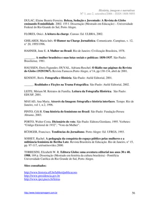 História, imagem e narrativas
                                                 o
                                                N 3, ano 2, setembro/2006 – ISSN 1808-9895

DULAC, Elaine Beatriz Ferreira. Beleza, Sedução e Juventude: A Revista do Globo
ensinando Feminilidade. 2002. 155 f. Dissertação (Mestrado em Educação) – Universidade
Federal do Rio Grande do Sul, Porto Alegre.

FLORES, Onici. A leitura da charge. Canoas: Ed. ULBRA, 2002.

GHILARDI, Maria Inês. O Humor na Charge Jornalística. Comunicarte. Campinas, v. 12,
n° 20, 1995/1996.

HAHNER, June E. A Mulher no Brasil. Rio de Janeiro: Civilização Brasileira, 1978.

_______. A mulher brasileira e suas lutas sociais e políticas: 1850-1937. São Paulo:
Brasiliense, 1981.

HAUSSEN, Doris Fagundes; DUVAL, Adriana Ruschel. O Rádio nas páginas da Revista
do Globo (1929/1967). Revista Famecos.Porto Alegre, n°14, pp.130-134, abril de 2001.

KOSSOY, Boris. Fotografia e História. São Paulo: Ateliê Editorial, 2001.

______. Realidades e Ficções na Trama Fotográfica. São Paulo: Ateliê Editorial, 2002.

LEITE, Miriam M. Retratos de Família. Leitura da Fotografia Histórica. São Paulo:
EDUSP, 2001.

MAUAD, Ana Maria. Através da Imagem: fotografia e história interfaces. Tempo. Rio de
Janeiro, vol 1, n.2, 1996.

PINTO, Céli R. Uma história do feminismo no Brasil. São Paulo: Fundação Perseu
Abramo, 2003.

PORTO, Walter Costa. Dicionário do voto. São Paulo: Editora Giordano, 1995. Verbetes:
“Código Eleitoral de 1932”, “Voto da Mulher”.

RÜDIGER, Francisco. Tendências do Jornalismo. Porto Alegre: Ed. UFRGS, 1993.

SOIHET, Rachel. A pedagogia da conquista do espaço público pelas mulheres e a
militância feminista de Bertha Lutz. Revista Brasileira de Educação. Rio de Janeiro, n° 15,
pp. 97-117, set/out/nov/dez.2000.

TORRESINI, Elizabeth W. R. Editora Globo: uma aventura editorial nos anos 30 e 40.
1988. 169 p. Dissertação (Mestrado em história da cultura brasileira) - Pontifícia
Universidade Católica do Rio Grande do Sul, Porto Alegre.

Sites consultados:

http://www.historia.uff.br/labhoi/publicacoes
http://www.presidencia.gov.br
http://www.ipct.pucrs.br/letras



http://www.historiaimagem.com.br                                                          56
 